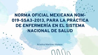 NORMA OFICIAL MEXICANA NOM-
019-SSA3-2013, PARA LA PRÁCTICA
DE ENFERMERÍA EN EL SISTEMA
NACIONAL DE SALUD
Ariadna Martinez Mateos
 