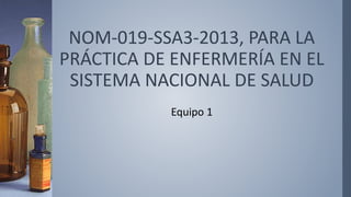 NOM-019-SSA3-2013, PARA LA
PRÁCTICA DE ENFERMERÍA EN EL
SISTEMA NACIONAL DE SALUD
Equipo 1
 