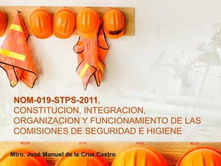 NOM-019-STPS-2011,
CONSTITUCION, INTEGRACION,
ORGANIZACION Y FUNCIONAMIENTO DE LAS
COMISIONES DE SEGURIDAD E HIGIENE
Mtro. José Manuel de la Cruz Castro
 