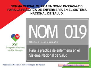 NORMA OFICIAL MEXICANA NOM-019-SSA3-2013,
PARA LA PRÁCTICA DE ENFERMERÍA EN EL SISTEMA
NACIONAL DE SALUD.
L.E.O. Refugio del C. Suárez Zárate
 