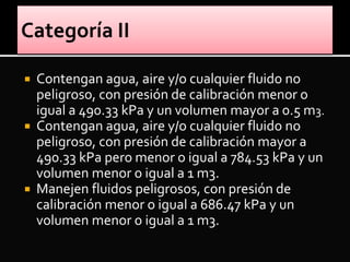  Contengan agua, aire y/o cualquier fluido no
peligroso, con presión de calibración menor o
igual a 490.33 kPa y un volumen mayor a 0.5 m3.
 Contengan agua, aire y/o cualquier fluido no
peligroso, con presión de calibración mayor a
490.33 kPa pero menor o igual a 784.53 kPa y un
volumen menor o igual a 1 m3.
 Manejen fluidos peligrosos, con presión de
calibración menor o igual a 686.47 kPa y un
volumen menor o igual a 1 m3.
 