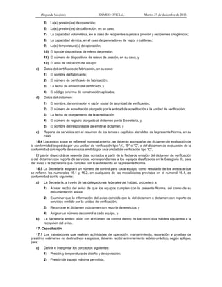 (Segunda Sección) DIARIO OFICIAL Martes 27 de diciembre de 2011
5) La(s) presión(es) de operación;
6) La(s) presión(es) de calibración, en su caso;
7) La capacidad volumétrica, en el caso de recipientes sujetos a presión y recipientes criogénicos;
8) La capacidad térmica, en el caso de generadores de vapor o calderas;
9) La(s) temperatura(s) de operación;
10) El tipo de dispositivos de relevo de presión;
11) El número de dispositivos de relevo de presión, en su caso, y
12) El área de ubicación del equipo;
c) Datos del certificado de fabricación, en su caso:
1) El nombre del fabricante;
2) El número de certificado de fabricación;
3) La fecha de emisión del certificado, y
4) El código o norma de construcción aplicable;
d) Datos del dictamen:
1) El nombre, denominación o razón social de la unidad de verificación;
2) El número de acreditación otorgado por la entidad de acreditación a la unidad de verificación;
3) La fecha de otorgamiento de la acreditación;
4) El número de registro otorgado al dictamen por la Secretaría, y
5) El nombre del responsable de emitir el dictamen, y
e) Reporte de servicios con el resumen de los temas o capítulos atendidos de la presente Norma, en su
caso.
16.4 Los avisos a que se refiere el numeral anterior, se deberán acompañar del dictamen de evaluación de
la conformidad expedido por una unidad de verificación tipo “A”, “B” o “C”, o del dictamen de evaluación de la
conformidad con reporte de servicios emitido por una unidad de verificación tipo “C”.
El patrón dispondrá de sesenta días, contados a partir de la fecha de emisión del dictamen de verificación
o del dictamen con reporte de servicios, correspondientes a los equipos clasificados en la Categoría III, para
dar aviso a la Secretaría que cumplen con lo establecido en la presente Norma.
16.5 La Secretaría asignará un número de control para cada equipo, como resultado de los avisos a que
se refieren los numerales 16.1 y 16.2, en cualquiera de las modalidades previstas en el numeral 16.4, de
conformidad con lo siguiente:
a) La Secretaría, a través de las delegaciones federales del trabajo, procederá a:
1) Acusar recibo del aviso de que los equipos cumplen con la presente Norma, así como de su
documentación anexa;
2) Examinar que la información del aviso coincida con la del dictamen o dictamen con reporte de
servicios emitido por la unidad de verificación;
3) Reconocer el dictamen o dictamen con reporte de servicios, y
4) Asignar un número de control a cada equipo, y
b) La Secretaría emitirá oficio con el número de control dentro de los cinco días hábiles siguientes a la
recepción del aviso.
17. Capacitación
17.1 Los trabajadores que realicen actividades de operación, mantenimiento, reparación y pruebas de
presión o exámenes no destructivos a equipos, deberán recibir entrenamiento teórico-práctico, según aplique,
para:
a) Definir e interpretar los conceptos siguientes:
1) Presión y temperatura de diseño y de operación;
2) Presión de trabajo máxima permitida;
 