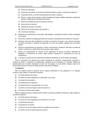 Martes 27 de diciembre de 2011 DIARIO OFICIAL (Segunda Sección)
3) Presión de calibración;
4) Capacidad volumétrica, en el caso de recipientes sujetos a presión y recipientes criogénicos;
5) Capacidad térmica, en el caso de generadores de vapor o calderas;
6) Dibujos o planos de los equipos, cortes principales del equipo, detalles relevantes, acotaciones
básicas y arreglo básico del sistema de soporte;
7) Sistema de señalización para los equipos y tuberías;
8) Instrumentos de medición;
9) Dispositivos de relevo de presión;
10) Valores de los límites seguros de operación, y
11) Transitorios relevantes;
b) Identificar las características de toxicidad, inflamabilidad y reactividad del fluido o fluidos manejados
en el equipo;
c) Reconocer y atender los riesgos generados por la presión y temperatura de los fluidos en el equipo;
d) Mantener dentro del valor establecido los límites de operación del equipo y de cualquier dispositivo
de relevo de presión o elemento de seguridad, así como de aquellas variables que los puedan
afectar;
e) Aplicar los procedimientos de operación, revisión, mantenimiento, reparación, alteración y pruebas de
presión o exámenes no destructivos de los equipos, según aplique;
f) Aplicar los procedimientos de revisión de los dispositivos de relevo de presión, elementos de
seguridad e instrumentos de control, según aplique, incluyendo las operaciones de paro de
emergencia, y
g) Controlar los cambios de las condiciones de operación del equipo y/o de los fluidos que manejen.
17.2 La capacitación del personal que realice actividades de operación, mantenimiento, reparación y
pruebas de presión o exámenes no destructivos a equipos que se encuentren en comodato, deberá ser
proporcionada por el patrón propietario de este tipo de equipos, el cual deberá entregar copia de la
documental respectiva al centro de trabajo donde se encuentren instalados.
18. Registros
18.1 Los registros sobre la operación de los equipos clasificados en las categorías II y III deberán
contener, según aplique, la información siguiente:
a) El nombre genérico del equipo;
b) El número de control asignado por la Secretaría, en su caso;
c) Las presiones de operación;
d) Las temperaturas de operación;
e) Las observaciones a que haya lugar, en su caso;
f) La fecha y hora de los registros sobre la operación, y
g) El nombre y firma del responsable.
18.2 Los registros sobre los resultados de la revisión a los equipos deberán comprender, según aplique, la
información siguiente:
a) El nombre genérico del equipo;
b) El número de control asignado por la Secretaría, en su caso;
c) Los elementos revisados;
d) El resultado de la revisión;
e) La fecha y hora de los registros sobre los resultados de la revisión, y
f) El nombre y firma del responsable de la revisión.
 