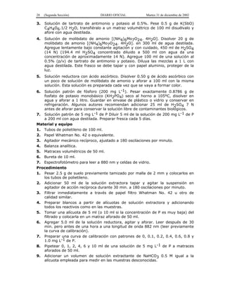 28 (Segunda Sección) DIARIO OFICIAL Martes 31 de diciembre de 2002 
3. Solución de tartrato de antimonio y potasio al 0.5%. Pese 0.5 g de K(SbO) 
C4H4O6.1/2 H2O, transfiéralo a un matraz volumétrico de 100 ml disuélvalo y 
afore con agua destilada. 
4. Solución de molibdato de amonio [(NH4)6Mo7O24. 4H2O]. Disolver 20 g de 
molibdato de amonio [(NH4)6Mo7O24. 4H2O]. en 300 ml de agua destilada. 
Agregue lentamente bajo constante agitación y con cuidado, 450 ml de H2SO4 
(14 N) (194.4 ml H2SO4 concentrado diluido a 500 ml con agua da una 
concentración de aproximadamente 14 N). Agregue 100 ml de una solución al 
0.5% (p/v) de tartrato de antimonio y potasio. Diluya las mezclas a 1 L con 
agua destilada. Este frasco se debe tapar y con papel aluminio, proteger de la 
luz. 
5. Solución reductora con ácido ascórbico. Disolver 0.50 g de ácido ascórbico con 
un poco de solución de molibdato de amonio y aforar a 100 ml con la misma 
solución. Esta solución es preparada cada vez que se vaya a formar color. 
6. Solución patrón de fósforo (200 mg L-1). Pesar exactamente 0.8786 g de 
fosfato de potasio monobásico (KH2PO4) seco al horno a 105ºC, disolver en 
agua y aforar a 1 litro. Guardar en envase de plástico o vidrio y conservar en 
refrigeración. Algunos autores recomiendan adicionar 25 ml de H2SO4 7 N 
antes de aforar para conservar la solución libre de contaminantes biológicos. 
7. Solución patrón de 5 mg L-1 de P Diluir 5 ml de la solución de 200 mg L-1 de P 
a 200 ml con agua destilada. Preparar fresca cada 5 días. 
Material y equipo 
1. Tubos de polietileno de 100 ml. 
2. Papel Whatman No. 42 o equivalente. 
3. Agitador mecánico recíproco, ajustado a 180 oscilaciones por minuto. 
4. Balanza analítica. 
5. Matraces volumétricos de 50 ml. 
6. Bureta de 10 ml. 
7. Espectrofotómetro para leer a 880 nm y celdas de vidrio. 
Procedimiento 
1. Pesar 2.5 g de suelo previamente tamizado por malla de 2 mm y colocarlos en 
los tubos de polietileno. 
2. Adicionar 50 ml de la solución extractora tapar y agitar la suspensión en 
agitador de acción recíproca durante 30 min. a 180 oscilaciones por minuto. 
3. Filtrar inmediatamente a través de papel filtro Whatman No. 42 u otro de 
calidad similar. 
4. Preparar blancos a partir de alícuotas de solución extractora y adicionando 
todos los reactivos como en las muestras. 
5. Tomar una alícuota de 5 ml (o 10 ml si la concentración de P es muy baja) del 
filtrado y colocarla en un matraz aforado de 50 ml. 
6. Agregar 5.0 ml de la solución reductora, agitar y aforar. Leer después de 30 
min. pero antes de una hora a una longitud de onda 882 nm (leer previamente 
la curva de calibración). 
7. Preparar una curva de calibración con patrones de 0, 0.1, 0.2, 0.4, 0.6, 0.8 y 
1.0 mg L-1 de P. 
8. Pipetear 0, 1, 2, 4, 6 y 10 ml de una solución de 5 mg L-1 de P a matraces 
aforados de 50 ml. 
9. Adicionar un volumen de solución extractante de NaHCO3 0.5 M igual a la 
alícuota empleada para medir en las muestras desconocidas. 
 