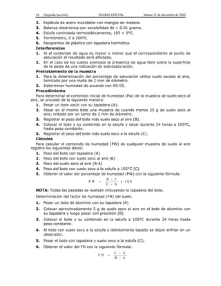 44 (Segunda Sección) DIARIO OFICIAL Martes 31 de diciembre de 2002 
2. Espátula de acero inoxidable con mangos de madera. 
3. Balanza electrónica con sensibilidad de + 0.01 gramo. 
4. Estufa controlada termostáticamente, 105 + 5ºC. 
5. Termómetro, 0 a 200ºC. 
6. Recipientes de plástico con tapadera hermética. 
Interferencias 
1. Si el contenido de agua es mayor o menor que el correspondiente al punto de 
saturación el resultado será afectado. 
2. En el caso de los suelos arenosos la presencia de agua libre sobre la superficie 
de la pasta da una indicación de sobresaturación. 
Pretratamiento de la muestra 
1. Para la determinación del porcentaje de saturación utilice suelo secado al aire, 
tamizado por una malla de 2 mm de diámetro. 
2. Determinar humedad de acuerdo con AS-05. 
Procedimiento 
Para determinar el contenido inicial de humedad (Pw) de la muestra de suelo seco al 
aire, se procede de la siguiente manera: 
1. Pesar un bote vacío con su tapadera (A). 
2. Pesar en el mismo bote una muestra de cuando menos 25 g de suelo seco al 
aire, cribado por un tamiz de 2 mm de diámetro. 
3. Registrar el peso del bote más suelo seco al aire (B). 
4. Colocar el bote y su contenido en la estufa y secar durante 24 horas a 105ºC, 
hasta peso constante. 
5. Registrar el peso del bote más suelo seco a la estufa (C). 
Cálculos 
Para calcular el contenido de humedad (PW) de cualquier muestra de suelo al aire 
registre los siguientes datos: 
1. Peso del bote con tapadera (A) 
2. Peso del bote con suelo seco al aire (B) 
3. Peso del suelo seco al aire (B-A) 
4. Peso del bote con suelo seco a la estufa a 105°C (C) 
5. Obtener el valor del porcentaje de humedad (PW) con la siguiente fórmula: 
P W B C 
− 
− 
= x 1 0 0 
C A 
NOTA: Todas las pesadas se realizan incluyendo la tapadera del bote. 
Determinación del factor de humedad (FH) del suelo. 
1. Pesar un bote de aluminio con su tapadera (A) 
2. Colocar aproximadamente 5 g de suelo seco al aire en el bote de aluminio con 
su tapadera y luego pesar con precisión (B). 
3. Colocar el bote y su contenido en la estufa a 105°C durante 24 horas hasta 
peso constante. 
4. El bote con suelo seco a la estufa y debidamente tapado se dejan enfriar en un 
desecador. 
5. Pesar el bote con tapadera y suelo seco a la estufa (C). 
6. Obtener el valor del FH con la siguiente fórmula: 
F H C A 
B A 
= 
− 
− 
 