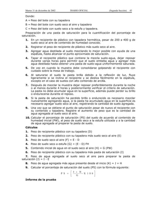 Martes 31 de diciembre de 2002 DIARIO OFICIAL (Segunda Sección) 45 
Donde: 
A = Peso del bote con su tapadera 
B = Peso del bote con suelo seco al aire y tapadera 
C = Peso del bote con suelo seco a la estufa y tapadera. 
Preparación de una pasta de saturación para la cuantificación del porcentaje de 
saturación. 
1. En un recipiente de plástico con tapadera hermética, pesar de 200 a 400 g de 
suelo seco al aire de contenido de humedad conocido. 
2. Registrar el peso de recipiente de plástico más suelo seco al aire. 
3. Agregar agua destilada al suelo mezclando lo mejor posible con ayuda de una 
espátula, hasta alcanzar el punto aproximado de saturación. 
4. Tapar el recipiente plástico que contiene la mezcla suelo-agua, dejar reposar 
durante varias horas para permitir que el suelo embeba agua y agregar más 
agua destilada hasta obtener una pasta de suelo-agua uniformemente saturada. 
5. De vez en cuando la muestra debe consolidarse golpeando el recipiente con 
cuidado sobre la mesa de trabajo. 
6. Al saturarse el suelo la pasta brilla debido a la reflexión de luz, fluye 
ligeramente si se inclina el recipiente y se desliza fácilmente en la espátula, 
excepto en el caso de suelos con alto contenido de arcilla. 
7. Después de mezclar la muestra dejar reposar preferiblemente durante la noche 
o al menos durante 4 horas y posteriormente verificar el criterio de saturación. 
La pasta no debe acumular agua en la superficie, además puede perder su brillo 
o endurecerse durante el reposo. 
8. Si la pasta de saturación ha perdido brillo o endurecido es necesario mezclar 
nuevamente agregando agua, si la pasta ha acumulado agua en la superficie es 
necesario agregar suelo seco al aire, registrando la cantidad de suelo agregada. 
9. Una vez que se obtiene el punto de saturación pesar de nuevo el recipiente con 
su contenido y tapadera. Registre el aumento de peso que es la cantidad de 
agua agregada al suelo seco al aire. 
10. Calcular el porcentaje de saturación (PS) del suelo de acuerdo al contenido de 
humedad inicial (PW), al peso de suelo seco a la estufa utilizada y a la cantidad 
de agua agregada al preparar la pasta de suelo. 
Cálculos 
1. Peso de recipiente plástico con su tapadera (D) 
2. Peso de recipiente plástico con su tapadera más suelo seco al aire (E) 
3. Peso de suelo seco al aire (F) = E - D 
4. Peso de suelo seco a estufa (G) = (E - D) FH 
5. Contenido inicial de agua en el suelo seco al aire (H) = G (PW) 
6. Peso de recipiente plástico con su tapadera más pasta de saturación (I) 
7. Peso de agua agregada al suelo seco al aire para preparar la pasta de 
saturación (J) = I - E 
8. Peso de agua agregada más agua presente desde el inicio (K) = J + H 
9. Calcular el porcentaje de saturación del suelo (PS) con la fórmula siguiente: 
+ 
P S  J H 
= X 1 0 0 
G 
  
 
  
Informe de la prueba 
 