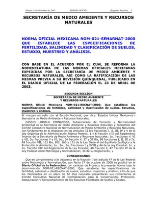 Martes 31 de diciembre de 2002 DIARIO OFICIAL (Segunda Sección) 1 
SECRETARÍA DE MEDIO AMBIENTE Y RECURSOS 
NATURALES 
NORMA OFICIAL MEXICANA NOM-021-SEMARNAT-2000 
QUE ESTABLECE LAS ESPECIFICACIONES DE 
FERTILIDAD, SALINIDAD Y CLASIFICACIÓN DE SUELOS, 
ESTUDIO, MUESTREO Y ANÁLISIS. 
CON BASE EN EL ACUERDO POR EL CUAL SE REFORMA LA 
NOMENCLATURA DE LAS NORMAS OFICIALES MEXICANAS 
EXPEDIDAS POR LA SECRETARÍA DE MEDIO AMBIENTE Y 
RECURSOS NATURALES, ASÍ COMO LA RATIFICACIÓN DE LAS 
MISMAS PREVIA A SU REVISIÓN QUINQUENAL, PUBLICADO EN 
EL DIARIO OFICIAL DE LA FEDERACIÓN EL 23 DE ABRIL DE 
2003. 
SEGUNDA SECCION 
SECRETARIA DE MEDIO AMBIENTE 
Y RECURSOS NATURALES 
NORMA Oficial Mexicana NOM-021-RECNAT-2000, Que establece las 
especificaciones de fertilidad, salinidad y clasificación de suelos. Estudios, 
muestreo y análisis. 
Al margen un sello con el Escudo Nacional, que dice: Estados Unidos Mexicanos.- 
Secretaría de Medio Ambiente y Recursos Naturales. 
CASSIO LUISELLI FERNANDEZ, Subsecretario de Fomento y Normatividad 
Ambiental de la Secretaría de Medio Ambiente y Recursos Naturales y Presidente del 
Comité Consultivo Nacional de Normalización de Medio Ambiente y Recursos Naturales, 
con fundamento en lo dispuesto en los artículos 32 bis fracciones I, II, III, IV y V de la 
Ley Orgánica de la Administración Pública Federal; 1 y 6 fracción VIII del Reglamento 
Interior de la Secretaría de Medio Ambiente y Recursos Naturales; 1o. fracciones V, VI 
y VII, 5o. fracciones V y XI, 6o., 36 fracción V, 37 y 37 Bis, 98 fracciones I, II, III y IV, 
99 fracción VII, 101 Bis, 102, 160 y 171 de la Ley General del Equilibrio Ecológico y la 
Protección al Ambiente; 1o., 2o., 5o. fracciones I y XVIII y 44 de la Ley Forestal; 1o. y 
2o. fracción XIX del Reglamento de la Ley Forestal; 40 fracción X, 47 fracción IV de la 
Ley Federal sobre Metrología y Normalización, 34 de su Reglamento, y 
CONSIDERANDO 
Que en cumplimiento a lo dispuesto en la fracción I del artículo 47 de la Ley Federal 
sobre Metrología y Normalización, con fecha 17 de octubre de 2000 se publicó en el 
Diario Oficial de la Federación, con carácter de Proyecto la presente Norma bajo la 
denominación NOM-021-RECNAT-2000, Que establece las especificaciones de 
fertilidad, salinidad y clasificación de suelos, estudios, muestreo y análisis; a fin de que 
los interesados en un plazo de 60 días naturales presentaran sus comentarios al 
Comité Consultivo Nacional de Normalización para la Conservación, Protección, 
Restauración y Aprovechamiento de los Recursos Forestales de Suelos y Costas. 
 