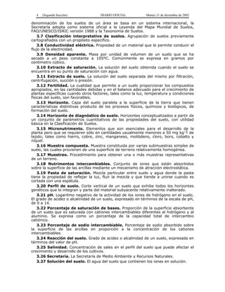4   (Segunda Sección)              DIARIO OFICIAL          Martes 31 de diciembre de 2002

denominación de los suelos de un área se basa en un sistema internacional, la
Secretaría adopta como sistema oficial a la Leyenda del Mapa Mundial de Suelos,
FAO/UNESCO/ISRIC versión 1988 y la Taxonomía de Suelos.
    3.7 Clasificación interpretativa de suelos. Agrupación de suelos previamente
cartografiados con un propósito específico.
    3.8 Conductividad eléctrica. Propiedad de un material que le permite conducir el
flujo de la electricidad.
    3.9 Densidad aparente. Masa por unidad de volumen de un suelo que se ha
secado a un peso constante a 105ºC. Comúnmente se expresa en gramos por
centímetro cúbico.
    3.10 Extracto de saturación. La solución del suelo obtenida cuando el suelo se
encuentra en su punto de saturación con agua.
    3.11 Extracto de suelo. La solución del suelo separada del mismo por filtración,
centrifugación, succión o presión.
    3.12 Fertilidad. La cualidad que permite a un suelo proporcionar los compuestos
apropiados, en las cantidades debidas y en el balance adecuado para el crecimiento de
plantas específicas cuando otros factores, tales como la luz, temperatura y condiciones
físicas del suelo, son favorables.
    3.13 Horizonte. Capa del suelo paralela a la superficie de la tierra que tienen
características distintivas producto de los procesos físicos, químicos y biológicos, de
formación del suelo.
    3.14 Horizonte de diagnóstico de suelo. Horizontes conceptualizados a partir de
un conjunto de parámetros cuantitativos de las propiedades del suelo, con utilidad
básica en la Clasificación de Suelos.
    3.15 Micronutrimento. Elementos que son esenciales para el desarrollo de la
planta pero que se requieren sólo en cantidades usualmente menores a 50 mg kg-1 de
tejido; tales como hierro, cobre, zinc, manganeso, molibdeno, cloro, boro, cobalto y
níquel.
    3.16 Muestra compuesta. Muestra constituida por varias submuestras simples de
suelo, las cuales provienen de una superficie de terreno relativamente homogénea.
    3.17 Muestreo. Procedimiento para obtener una o más muestras representativas
de un terreno.
    3.18 Nutrimentos intercambiables. Conjunto de iones que están absorbidos
sobre la superficie de las arcillas mediante un mecanismo de atracción electrostática.
    3.19 Pasta de saturación. Mezcla particular entre suelo y agua donde la pasta
tiene la propiedad de reflejar la luz, fluir la mezcla y que tiende a unirse cuando es
cortada con una espátula.
    3.20 Perfil de suelo. Corte vertical de un suelo que exhibe todos los horizontes
genéticos que lo integran y parte del material subyacente relativamente inalterado.
    3.21 pH. Logaritmo negativo de la actividad de los iones de hidrógeno en el suelo.
El grado de acidez o alcalinidad de un suelo, expresado en términos de la escala de pH,
de 0 a 14.
    3.22 Porcentaje de saturación de bases. Proporción de la superficie absorbente
de un suelo que es saturada con cationes intercambiables diferentes al hidrógeno y al
aluminio. Se expresa como un porcentaje de la capacidad total de intercambio
catiónico.
    3.23 Porcentaje de sodio intercambiable. Porcentaje de sodio absorbido sobre
la superficie de las arcillas en proporción a la concentración de los cationes
intercambiables.
    3.24 Reacción del suelo. Grado de acidez o alcalinidad de un suelo, expresada en
términos del valor de pH.
    3.25 Salinidad. Concentración de sales en el perfil del suelo que puede afectar el
crecimiento y desarrollo de los cultivos.
    3.26 Secretaría. La Secretaría de Medio Ambiente y Recursos Naturales.
    3.27 Solución del suelo. El agua del suelo que contienen los iones en solución.
 