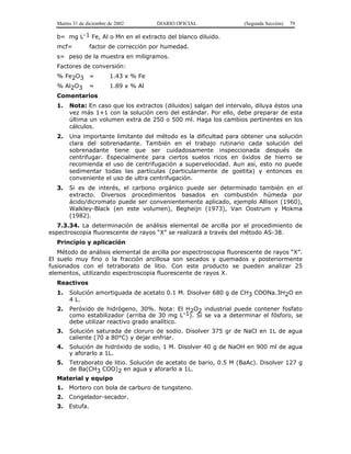 Martes 31 de diciembre de 2002       DIARIO OFICIAL              (Segunda Sección)   79

  b= mg L-1 Fe, Al o Mn en el extracto del blanco diluido.
  mcf=           factor de corrección por humedad.
  s= peso de la muestra en miligramos.
  Factores de conversión:
  % Fe2O3 =              1.43 x % Fe
  % Al2O3 =              1.89 x % Al
  Comentarios
  1.   Nota: En caso que los extractos (diluidos) salgan del intervalo, diluya éstos una
       vez más 1+1 con la solución cero del estándar. Por ello, debe preparar de esta
       última un volumen extra de 250 o 500 ml. Haga los cambios pertinentes en los
       cálculos.
  2.   Una importante limitante del método es la dificultad para obtener una solución
       clara del sobrenadante. También en el trabajo rutinario cada solución del
       sobrenadante tiene que ser cuidadosamente inspeccionada después de
       centrifugar. Especialmente para ciertos suelos ricos en óxidos de hierro se
       recomienda el uso de centrifugación a supervelocidad. Aun así, esto no puede
       sedimentar todas las partículas (particularmente de goetita) y entonces es
       conveniente el uso de ultra centrifugación.
  3.   Si es de interés, el carbono orgánico puede ser determinado también en el
       extracto. Diversos procedimientos basados en combustión húmeda por
       ácido/dicromato puede ser convenientemente aplicado, ejemplo Allison (1960),
       Walkley-Black (en este volumen), Begheijn (1973), Van Oostrum y Mokma
       (1982).
   7.3.34. La determinación de análisis elemental de arcilla por el procedimiento de
espectroscopia fluorescente de rayos “X” se realizará a través del método AS-38.
  Principio y aplicación
   Método de análisis elemental de arcilla por espectroscopia fluorescente de rayos “X”.
El suelo muy fino o la fracción arcillosa son secados y quemados y posteriormente
fusionados con el tetraborato de litio. Con este producto se pueden analizar 25
elementos, utilizando espectroscopia fluorescente de rayos X.
  Reactivos
  1.   Solución amortiguada de acetato 0.1 M. Disolver 680 g de CH3 COONa.3H2O en
       4 L.
  2.   Peróxido de hidrógeno, 30%. Nota: El H2O2 industrial puede contener fosfato
       como estabilizador (arriba de 30 mg L-1). Si se va a determinar el fósforo, se
       debe utilizar reactivo grado analítico.
  3.   Solución saturada de cloruro de sodio. Disolver 375 gr de NaCl en 1L de agua
       caliente (70 a 80°C) y dejar enfriar.
  4.   Solución de hidróxido de sodio, 1 M. Disolver 40 g de NaOH en 900 ml de agua
       y aforarlo a 1L.
  5. Tetraborato de litio. Solución de acetato de bario, 0.5 M (BaAc). Disolver 127 g
     de Ba(CH3 COO)2 en agua y aforarlo a 1L.
  Material y equipo
  1.   Mortero con bola de carburo de tungsteno.
  2.   Congelador-secador.
  3.   Estufa.
 