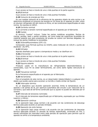 10 (Segunda Sección) DIARIO OFICIAL Miércoles 25 de abril de 2001
Cuyo acceso se hace a través de una o más puertas en la parte superior.
4.17.2 Vertical
Cuyo acceso se hace a través de una o más puertas frontales.
4.18 Consumo de energía por litro
Es una medida indirecta de la eficiencia de los aparatos objeto de esta norma y se
determina dividiendo el consumo de energía en 24 horas de un aparato en kWh, entre
el volumen refrigerado útil del mismo en litros, en las condiciones especificadas en esta
norma. Se expresa en kWh/l.
4.19 Corriente nominal
Es la corriente a tensión nominal especificada en el aparato por el fabricante.
4.20 Cuerpo
El término "cuerpo" incluye: Todas las partes metálicas accesibles, flechas de
manija, perillas, asas y partes similares, así como todas las superficies accesibles de
material aislante que para propósitos de prueba se cubren con láminas delgadas; no
incluye las partes metálicas no accesibles.
4.21 Diclorodifluorometano (CFC-12)
Compuesto cuya fórmula química es CCl2F2, peso molecular de 120,91 y punto de
ebullición -29,79°C.
4.22 Enfriador
Aparato diseñado para operar a temperatura media y se clasifican en:
4.22.1 Horizontal
Cuyo acceso se hace a través de una o más puertas en la parte superior.
4.22.2 Vertical
Cuyo acceso se hace a través de una o más puertas frontales.
4.23 Espuma aislante
Producto usado en la manufactura de refrigeradores electrodomésticos y
comerciales, cuyo fin es aislar térmicamente, así como darle rigidez estructural al
aparato.
4.24 Frecuencia nominal
Es la frecuencia especificada en el aparato por el fabricante.
4.25 Herramienta
Para el propósito de esta norma, es un desarmador (destornillador) o cualquier otro
objeto que pueda usarse para accionar un tornillo o medio similar de fijación.
4.26 Interruptor térmico
Es un dispositivo que durante operación anormal, limita la temperatura de un
aparato o de partes de él, por apertura automática del circuito o por reducción de la
corriente y que está de tal forma construido que su ajuste no puede ser alterado por el
usuario.
4.27 Intervalo de tensiones nominales
Es el intervalo de tensiones especificado por el fabricante, expresado por sus límites
superior e inferior.
4.28 Operación continua
Es la operación bajo carga normal o de acuerdo con las condiciones de descarga
térmica adecuada durante un periodo ilimitado.
4.29 Operación de corto tiempo
Es la operación bajo carga normal o de acuerdo con las condiciones de descarga
térmica adecuada durante un periodo de tiempo especificado, arrancado en frío, y
siendo suficientes los intervalos entre cada periodo de operación para permitir que el
aparato se enfríe a la temperatura ambiente.
 