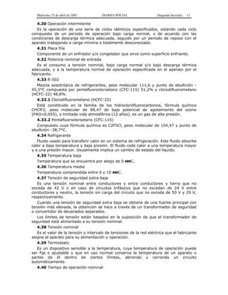 Miércoles 25 de abril de 2001 DIARIO OFICIAL (Segunda Sección) 11
4.30 Operación intermitente
Es la operación de una serie de ciclos idénticos especificados, estando cada ciclo
compuesto de un periodo de operación bajo carga normal, o de acuerdo con las
condiciones de descarga térmica adecuada, seguido por un periodo de reposo con el
aparato trabajando a carga mínima o totalmente desconectado.
4.31 Placa fría
Componente de un enfriador y/o congelador que sirve como superficie enfriante.
4.32 Potencia nominal de entrada
Es el consumo a tensión nominal, bajo carga normal y/o bajo descarga térmica
adecuada, y a la temperatura normal de operación especificada en el aparato por el
fabricante.
4.33 R-502
Mezcla azeotrópica de refrigerantes, peso molecular 111,6 y punto de ebullición -
45,5°C compuesta por pentafluorocloroetano (CFC-115) 51,2% y clorodifluorometano
(HCFC-22) 48,8%.
4.33.1 Clorodifluorometano (HCFC-22)
Está constituido en la familia de los hidroclorofluorocarbonos, fórmula química
CHClF2, peso molecular de 88,47 de bajo potencial de agotamiento del ozono
(PAO=0,055), y limitada vida atmosférica (12 años), es un gas de alta presión.
4.33.2 Pentafluorocloroetano (CFC-115)
Compuesto cuya fórmula química es C2F5Cl, peso molecular de 154,47 y punto de
ebullición -38,7°C.
4.34 Refrigerante
Fluido usado para transferir calor en un sistema de refrigeración. Este fluido absorbe
calor a baja temperatura y baja presión. El fluido cede calor a una temperatura mayor
y a una presión mayor. Usualmente implica un cambio de estado del líquido.
4.35 Temperatura baja
Temperatura que se encuentra por abajo de 0 ###C.
4.36 Temperatura media
Temperatura comprendida entre 0 y 10 ###C.
4.37 Tensión de seguridad extra baja
Es una tensión nominal entre conductores y entre conductores y tierra que no
exceda de 42 V o en caso de circuitos trifásicos que no excedan de 24 V entre
conductores y neutro, la tensión sin carga del circuito que no exceda de 50 V y 29 V,
respectivamente.
Cuando una tensión de seguridad extra baja se obtiene de una fuente principal con
tensión más elevada, la obtención se hace a través de un transformador de seguridad
o convertidor de devanados separados.
Los límites de tensión están basados en la suposición de que el transformador de
seguridad está alimentado a su tensión nominal.
4.38 Tensión nominal
Es el valor de la tensión o intervalo de tensiones de la red eléctrica que el fabricante
asigna al aparato para su alimentación y operación.
4.39 Termostato
Es un dispositivo sensible a la temperatura, cuya temperatura de operación puede
ser fija o ajustable y que en uso normal conserva la temperatura de un aparato o
partes de él dentro de ciertos límites, abriendo y cerrando un circuito
automáticamente.
4.40 Tiempo de operación nominal
 