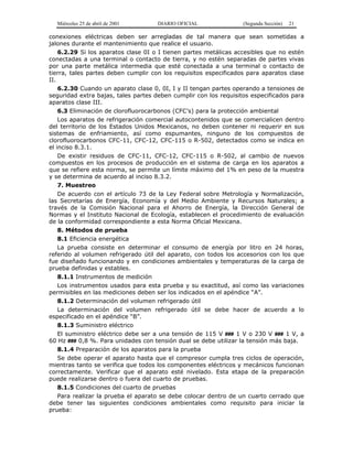 Miércoles 25 de abril de 2001 DIARIO OFICIAL (Segunda Sección) 21
conexiones eléctricas deben ser arregladas de tal manera que sean sometidas a
jalones durante el mantenimiento que realice el usuario.
6.2.29 Si los aparatos clase 0I o I tienen partes metálicas accesibles que no estén
conectadas a una terminal o contacto de tierra, y no estén separadas de partes vivas
por una parte metálica intermedia que esté conectada a una terminal o contacto de
tierra, tales partes deben cumplir con los requisitos especificados para aparatos clase
II.
6.2.30 Cuando un aparato clase 0, 0I, I y II tengan partes operando a tensiones de
seguridad extra bajas, tales partes deben cumplir con los requisitos especificados para
aparatos clase III.
6.3 Eliminación de clorofluorocarbonos (CFC’s) para la protección ambiental
Los aparatos de refrigeración comercial autocontenidos que se comercialicen dentro
del territorio de los Estados Unidos Mexicanos, no deben contener ni requerir en sus
sistemas de enfriamiento, así como espumantes, ninguno de los compuestos de
clorofluorocarbonos CFC-11, CFC-12, CFC-115 o R-502, detectados como se indica en
el inciso 8.3.1.
De existir residuos de CFC-11, CFC-12, CFC-115 o R-502, al cambio de nuevos
compuestos en los procesos de producción en el sistema de carga en los aparatos a
que se refiere esta norma, se permite un límite máximo del 1% en peso de la muestra
y se determina de acuerdo al inciso 8.3.2.
7. Muestreo
De acuerdo con el artículo 73 de la Ley Federal sobre Metrología y Normalización,
las Secretarías de Energía, Economía y del Medio Ambiente y Recursos Naturales; a
través de la Comisión Nacional para el Ahorro de Energía, la Dirección General de
Normas y el Instituto Nacional de Ecología, establecen el procedimiento de evaluación
de la conformidad correspondiente a esta Norma Oficial Mexicana.
8. Métodos de prueba
8.1 Eficiencia energética
La prueba consiste en determinar el consumo de energía por litro en 24 horas,
referido al volumen refrigerado útil del aparato, con todos los accesorios con los que
fue diseñado funcionando y en condiciones ambientales y temperaturas de la carga de
prueba definidas y estables.
8.1.1 Instrumentos de medición
Los instrumentos usados para esta prueba y su exactitud, así como las variaciones
permisibles en las mediciones deben ser los indicados en el apéndice “A”.
8.1.2 Determinación del volumen refrigerado útil
La determinación del volumen refrigerado útil se debe hacer de acuerdo a lo
especificado en el apéndice “B”.
8.1.3 Suministro eléctrico
El suministro eléctrico debe ser a una tensión de 115 V ### 1 V o 230 V ### 1 V, a
60 Hz ### 0,8 %. Para unidades con tensión dual se debe utilizar la tensión más baja.
8.1.4 Preparación de los aparatos para la prueba
Se debe operar el aparato hasta que el compresor cumpla tres ciclos de operación,
mientras tanto se verifica que todos los componentes eléctricos y mecánicos funcionan
correctamente. Verificar que el aparato esté nivelado. Esta etapa de la preparación
puede realizarse dentro o fuera del cuarto de pruebas.
8.1.5 Condiciones del cuarto de pruebas
Para realizar la prueba el aparato se debe colocar dentro de un cuarto cerrado que
debe tener las siguientes condiciones ambientales como requisito para iniciar la
prueba:
 