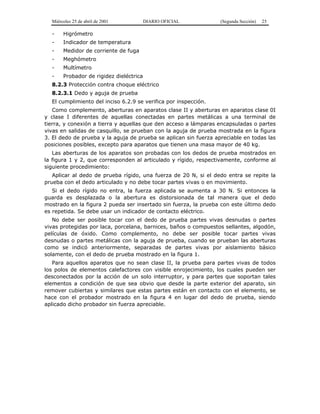 Miércoles 25 de abril de 2001 DIARIO OFICIAL (Segunda Sección) 25
- Higrómetro
- Indicador de temperatura
- Medidor de corriente de fuga
- Meghómetro
- Multímetro
- Probador de rigidez dieléctrica
8.2.3 Protección contra choque eléctrico
8.2.3.1 Dedo y aguja de prueba
El cumplimiento del inciso 6.2.9 se verifica por inspección.
Como complemento, aberturas en aparatos clase II y aberturas en aparatos clase 0I
y clase I diferentes de aquellas conectadas en partes metálicas a una terminal de
tierra, y conexión a tierra y aquellas que den acceso a lámparas encapsuladas o partes
vivas en salidas de casquillo, se prueban con la aguja de prueba mostrada en la figura
3. El dedo de prueba y la aguja de prueba se aplican sin fuerza apreciable en todas las
posiciones posibles, excepto para aparatos que tienen una masa mayor de 40 kg.
Las aberturas de los aparatos son probadas con los dedos de prueba mostrados en
la figura 1 y 2, que corresponden al articulado y rígido, respectivamente, conforme al
siguiente procedimiento:
Aplicar al dedo de prueba rígido, una fuerza de 20 N, si el dedo entra se repite la
prueba con el dedo articulado y no debe tocar partes vivas o en movimiento.
Si el dedo rígido no entra, la fuerza aplicada se aumenta a 30 N. Si entonces la
guarda es desplazada o la abertura es distorsionada de tal manera que el dedo
mostrado en la figura 2 pueda ser insertado sin fuerza, la prueba con este último dedo
es repetida. Se debe usar un indicador de contacto eléctrico.
No debe ser posible tocar con el dedo de prueba partes vivas desnudas o partes
vivas protegidas por laca, porcelana, barnices, baños o compuestos sellantes, algodón,
películas de óxido. Como complemento, no debe ser posible tocar partes vivas
desnudas o partes metálicas con la aguja de prueba, cuando se prueban las aberturas
como se indicó anteriormente, separadas de partes vivas por aislamiento básico
solamente, con el dedo de prueba mostrado en la figura 1.
Para aquellos aparatos que no sean clase II, la prueba para partes vivas de todos
los polos de elementos calefactores con visible enrojecimiento, los cuales pueden ser
desconectados por la acción de un solo interruptor, y para partes que soportan tales
elementos a condición de que sea obvio que desde la parte exterior del aparato, sin
remover cubiertas y similares que estas partes están en contacto con el elemento, se
hace con el probador mostrado en la figura 4 en lugar del dedo de prueba, siendo
aplicado dicho probador sin fuerza apreciable.
 