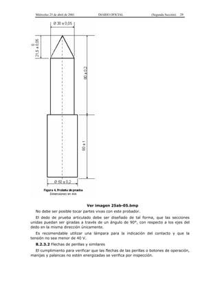 Miércoles 25 de abril de 2001 DIARIO OFICIAL (Segunda Sección) 29
Ver imagen 25ab-05.bmp
No debe ser posible tocar partes vivas con este probador.
El dedo de prueba articulado debe ser diseñado de tal forma, que las secciones
unidas puedan ser giradas a través de un ángulo de 90°, con respecto a los ejes del
dedo en la misma dirección únicamente.
Es recomendable utilizar una lámpara para la indicación del contacto y que la
tensión no sea menor de 40 V.
8.2.3.2 Flechas de perillas y similares
El cumplimiento para verificar que las flechas de las perillas o botones de operación,
manijas y palancas no estén energizadas se verifica por inspección.
 