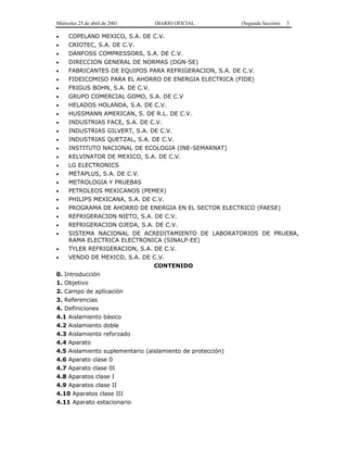 Miércoles 25 de abril de 2001 DIARIO OFICIAL (Segunda Sección) 3
• COPELAND MEXICO, S.A. DE C.V.
• CRIOTEC, S.A. DE C.V.
• DANFOSS COMPRESSORS, S.A. DE C.V.
• DIRECCION GENERAL DE NORMAS (DGN-SE)
• FABRICANTES DE EQUIPOS PARA REFRIGERACION, S.A. DE C.V.
• FIDEICOMISO PARA EL AHORRO DE ENERGIA ELECTRICA (FIDE)
• FRIGUS BOHN, S.A. DE C.V.
• GRUPO COMERCIAL GOMO, S.A. DE C.V
• HELADOS HOLANDA, S.A. DE C.V.
• HUSSMANN AMERICAN, S. DE R.L. DE C.V.
• INDUSTRIAS FACE, S.A. DE C.V.
• INDUSTRIAS GILVERT, S.A. DE C.V.
• INDUSTRIAS QUETZAL, S.A. DE C.V.
• INSTITUTO NACIONAL DE ECOLOGIA (INE-SEMARNAT)
• KELVINATOR DE MEXICO, S.A. DE C.V.
• LG ELECTRONICS
• METAPLUS, S.A. DE C.V.
• METROLOGIA Y PRUEBAS
• PETROLEOS MEXICANOS (PEMEX)
• PHILIPS MEXICANA, S.A. DE C.V.
• PROGRAMA DE AHORRO DE ENERGIA EN EL SECTOR ELECTRICO (PAESE)
• REFRIGERACION NIETO, S.A. DE C.V.
• REFRIGERACION OJEDA, S.A. DE C.V.
• SISTEMA NACIONAL DE ACREDITAMIENTO DE LABORATORIOS DE PRUEBA,
RAMA ELECTRICA ELECTRONICA (SINALP-EE)
• TYLER REFRIGERACION, S.A. DE C.V.
• VENDO DE MEXICO, S.A. DE C.V.
CONTENIDO
0. Introducción
1. Objetivo
2. Campo de aplicación
3. Referencias
4. Definiciones
4.1 Aislamiento básico
4.2 Aislamiento doble
4.3 Aislamiento reforzado
4.4 Aparato
4.5 Aislamiento suplementario (aislamiento de protección)
4.6 Aparato clase 0
4.7 Aparato clase 0I
4.8 Aparatos clase I
4.9 Aparatos clase II
4.10 Aparatos clase III
4.11 Aparato estacionario
 