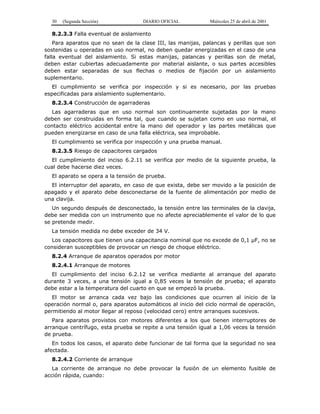 30 (Segunda Sección) DIARIO OFICIAL Miércoles 25 de abril de 2001
8.2.3.3 Falla eventual de aislamiento
Para aparatos que no sean de la clase III, las manijas, palancas y perillas que son
sostenidas u operadas en uso normal, no deben quedar energizadas en el caso de una
falla eventual del aislamiento. Si estas manijas, palancas y perillas son de metal,
deben estar cubiertas adecuadamente por material aislante, o sus partes accesibles
deben estar separadas de sus flechas o medios de fijación por un aislamiento
suplementario.
El cumplimiento se verifica por inspección y si es necesario, por las pruebas
especificadas para aislamiento suplementario.
8.2.3.4 Construcción de agarraderas
Las agarraderas que en uso normal son continuamente sujetadas por la mano
deben ser construidas en forma tal, que cuando se sujetan como en uso normal, el
contacto eléctrico accidental entre la mano del operador y las partes metálicas que
pueden energizarse en caso de una falla eléctrica, sea improbable.
El cumplimiento se verifica por inspección y una prueba manual.
8.2.3.5 Riesgo de capacitores cargados
El cumplimiento del inciso 6.2.11 se verifica por medio de la siguiente prueba, la
cual debe hacerse diez veces.
El aparato se opera a la tensión de prueba.
El interruptor del aparato, en caso de que exista, debe ser movido a la posición de
apagado y el aparato debe desconectarse de la fuente de alimentación por medio de
una clavija.
Un segundo después de desconectado, la tensión entre las terminales de la clavija,
debe ser medida con un instrumento que no afecte apreciablemente el valor de lo que
se pretende medir.
La tensión medida no debe exceder de 34 V.
Los capacitores que tienen una capacitancia nominal que no excede de 0,1 µF, no se
consideran susceptibles de provocar un riesgo de choque eléctrico.
8.2.4 Arranque de aparatos operados por motor
8.2.4.1 Arranque de motores
El cumplimiento del inciso 6.2.12 se verifica mediante al arranque del aparato
durante 3 veces, a una tensión igual a 0,85 veces la tensión de prueba; el aparato
debe estar a la temperatura del cuarto en que se empezó la prueba.
El motor se arranca cada vez bajo las condiciones que ocurren al inicio de la
operación normal o, para aparatos automáticos al inicio del ciclo normal de operación,
permitiendo al motor llegar al reposo (velocidad cero) entre arranques sucesivos.
Para aparatos provistos con motores diferentes a los que tienen interruptores de
arranque centrífugo, esta prueba se repite a una tensión igual a 1,06 veces la tensión
de prueba.
En todos los casos, el aparato debe funcionar de tal forma que la seguridad no sea
afectada.
8.2.4.2 Corriente de arranque
La corriente de arranque no debe provocar la fusión de un elemento fusible de
acción rápida, cuando:
 
