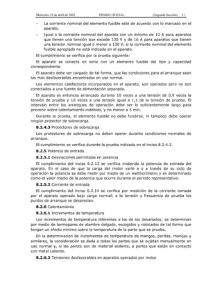 Miércoles 25 de abril de 2001 DIARIO OFICIAL (Segunda Sección) 31
- La corriente nominal del elemento fusible esté de acuerdo con lo marcado en el
aparato.
- Igual a la corriente nominal del aparato con un mínimo de 10 A para aparatos
que tienen una tensión que excede 130 V y de 16 A para aparatos que tienen
una tensión nominal igual o menor a 130 V, si la corriente nominal del elemento
fusible apropiado no está indicada en el aparato.
El cumplimiento se verifica por la prueba siguiente:
El aparato se conecta en serie con un elemento fusible del tipo y capacidad
correspondiente.
El aparato debe ser cargado de tal forma, que las condiciones para el arranque sean
las más desfavorables encontradas en uso normal.
Los elementos calefactores incorporados en el aparato, son operados pero no son
conectados a una fuente de alimentación separada.
El aparato es entonces arrancado durante 10 veces a una tensión de 0,9 veces la
tensión de prueba y 10 veces a una tensión igual a 1,1 de la tensión de prueba. El
intervalo entre los arranques de operación debe ser lo suficientemente largo para
prevenir sobre calentamiento indebido, y no menor a 5 min.
Durante la prueba, el elemento fusible no debe fundirse, ni tampoco debe operar
ningún protector de sobrecarga.
8.2.4.3 Protectores de sobrecarga
Los protectores de sobrecarga no deben operar durante condiciones normales de
arranque.
El cumplimiento se verifica durante la prueba indicada en el inciso 8.2.4.2.
8.2.5 Potencia de entrada
8.2.5.1 Desviaciones permitidas en potencia
El cumplimiento del inciso 6.2.13 se verifica midiendo la potencia de entrada del
aparato. En el caso de que la carga del motor varíe a o a través de su ciclo de
operación la potencia se debe medir por medio de un watthorímetro y es determinado
como el valor medio de la potencia que ocurre durante el periodo representativo.
8.2.5.2 Corriente de entrada
El cumplimiento del inciso 6.2.14 se verifica por medición de la corriente tomada
por el aparato operado bajo carga normal; a la tensión y frecuencia de prueba los
puntos de arranque se desprecian.
8.2.6 Calentamiento
8.2.6.1 Incrementos de temperatura
Los incrementos de temperatura diferentes a los de los devanados; se determinan
por medio de termopares de alambre delgado, escogidos y colocados de tal forma que
tengan un efecto mínimo sobre la temperatura de la parte que se prueba.
En la determinación de incrementos de temperatura de mangos, perillas, manijas y
similares, la consideración es dada a todas las partes que se sujetan manualmente en
uso normal y, si las partes son de material aislante, a partes que están en contacto
con metal caliente.
8.2.6.2 Tensiones desfavorables en aparatos operados por motor
 