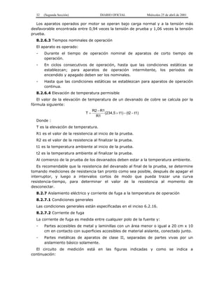 32 (Segunda Sección) DIARIO OFICIAL Miércoles 25 de abril de 2001
Los aparatos operados por motor se operan bajo carga normal y a la tensión más
desfavorable encontrada entre 0,94 veces la tensión de prueba y 1,06 veces la tensión
prueba.
8.2.6.3 Tiempos nominales de operación
El aparato es operado:
- Durante el tiempo de operación nominal de aparatos de corto tiempo de
operación.
- En ciclos consecutivos de operación, hasta que las condiciones estáticas se
establezcan; para aparatos de operación intermitente, los periodos de
encendido y apagado deben ser los nominales.
- Hasta que las condiciones estáticas se establezcan para aparatos de operación
continua.
8.2.6.4 Elevación de temperatura permisible
El valor de la elevación de temperatura de un devanado de cobre se calcula por la
fórmula siguiente:
t1)(t2t1)(234,5
R1
R1R2
T −−+
−
=
Donde :
T es la elevación de temperatura.
R1 es el valor de la resistencia al inicio de la prueba.
R2 es el valor de la resistencia al finalizar la prueba.
t1 es la temperatura ambiente al inicio de la prueba.
t2 es la temperatura ambiente al finalizar la prueba.
Al comienzo de la prueba de los devanados deben estar a la temperatura ambiente.
Es recomendable que la resistencia del devanado al final de la prueba, se determine
tomando mediciones de resistencia tan pronto como sea posible, después de apagar el
interruptor, y luego a intervalos cortos de modo que pueda trazar una curva
resistencia-tiempo, para determinar el valor de la resistencia al momento de
desconectar.
8.2.7 Aislamiento eléctrico y corriente de fuga a la temperatura de operación
8.2.7.1 Condiciones generales
Las condiciones generales están especificadas en el inciso 6.2.16.
8.2.7.2 Corriente de fuga
La corriente de fuga es medida entre cualquier polo de la fuente y:
- Partes accesibles de metal y laminillas con un área menor o igual a 20 cm x 10
cm en contacto con superficies accesibles de material aislante, conectado junto.
- Partes metálicas de aparatos de clase II, separadas de partes vivas por un
aislamiento básico solamente.
El circuito de medición está en las figuras indicadas y como se indica a
continuación:
 