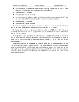 Miércoles 25 de abril de 2001 DIARIO OFICIAL (Segunda Sección) 33
a) Para aparatos monofásicos cuya tensión nominal no exceda de 127 V para
aparatos trifásicos que son probados como monofásicos:
1) Si es de clase II, figura 5.
2) Si es de otras clases, figura 6.
b) Para aparatos monofásicos cuyas tensiones nominales sean mayores de 127 V y
para aparatos trifásicos no adecuados para suministro monofásico:
1) Si es de clase II, figura 7.
2) Si es de otras clases, figura 8.
Aparatos monofásicos cuya tensión nominal es mayor de 127 V son conectados a
dos de las fases conductoras, la fase conductora restante no se utiliza.
El circuito de medición es de una resistencia total de 1 750 ### ± 250 ###, y es
conectado en derivación con un capacitor tal que la constante de tiempo del circuito
sea de 225 µs ± 15 µs.
Para aparatos probados como monofásicos cuya tensión nominal no es mayor de
127 V para aparatos trifásicos probados como monofásicos, la corriente de fuga se
mide con el interruptor selector mostrado en las figuras 5 y 6 en cada una de las
posiciones 1 y 2.
Para otros aparatos, la corriente de fuga se mide con los interruptores a, b y c
cerrados como se muestra en las figuras 7 y 8; para aparatos trifásicos no adecuados
para conectarse como monofásicos, las mediciones se repiten con cada uno de los
interruptores a, b y c abiertos alternativamente, estando los otros dos interruptores
cerrados; para aparatos monofásicos, las mediciones se repiten con uno de los
interruptores abierto.
 