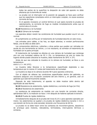 38 (Segunda Sección) DIARIO OFICIAL Miércoles 25 de abril de 2001
todas las partes de la superficie la disipación de calor del aparato no debe
afectarse por la laminilla de metal.
- La prueba con el interruptor en la posición de apagado se hace para verificar
que los capacitores conectados entre un interruptor unipolar, no cause excesiva
corriente de fuga.
- Si el aparato incorpora un control térmico el cual opera durante la prueba de
calentamiento, la corriente de fuga es medida inmediatamente antes que el
control abra el circuito.
8.2.8 Resistencia a la humedad
8.2.8.1 Cámara de humedad
Los aparatos deben resistir las condiciones de humedad que puedan ocurrir en uso
normal.
El cumplimiento se verifica por el tratamiento de humedad descrito en este inciso.
Las entradas para cables, si las hay, se dejan abiertas; si existen perforaciones
falsas, una de ellas se debe abrir.
Los componentes eléctricos, cubiertas y otras partes que puedan ser retiradas sin
ayuda de una herramienta se retiran, y si es necesario, se someten al tratamiento de
humedad con la parte principal.
El tratamiento de humedad se efectúa en una cámara de humedad que contenga
aire con una humedad relativa de 93 ± 2%. La temperatura de aire en todos los
lugares donde pueda colocarse la muestra, debe mantenerse de 30°C ± 2°C.
Antes de que sea colocada la muestra en la cámara de humedad, se lleva a una
temperatura
entre t y t + 4K (4°C).
La muestra debe llevarse a la temperatura especificada dejándola a esa
temperatura por lo menos 4 h antes del tratamiento de humedad.
La muestra se deja en la cámara durante 48 h para aparatos ordinarios.
Con el objeto de obtener las condiciones especificadas dentro del gabinete, es
necesario asegurar una circulación constante del aire interno y, en general, usar un
gabinete que esté térmicamente aislado.
Después de este tratamiento, el aparato no debe mostrar daño dentro del
significado de esta Norma.
8.2.9 Resistencia de aislamiento, rigidez dieléctrica y corriente de fuga (en frío)
8.2.9.1 Resistencia de aislamiento
La resistencia de aislamiento es medida con una tensión de corriente directa,
aplicándose 500 V; la medición se hace 1 min después de haberse aplicado la tensión.
8.2.9.2 Prueba de rigidez dieléctrica
Inmediatamente después de la prueba del inciso 8.2.9.1 para aparatos operados por
motor; los aislamientos se sujetan a la prueba de rigidez dieléctrica durante 1 min a
una tensión de forma de onda senoidal, teniendo una frecuencia de 60 Hz.
La prueba no se debe hacer entre los contactos de microinterruptores, dipositivos
de arranque para motores, relevadores, termostatos, interruptores térmicos y
similares.
 