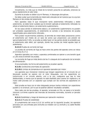 Miércoles 25 de abril de 2001 DIARIO OFICIAL (Segunda Sección) 39
Inicialmente, no más que la mitad de la tensión prescrita es aplicada, entonces se
eleva rápidamente al valor total.
Durante la prueba no deben ocurrir flameos, ni descargas disruptivas.
Se debe cuidar que la laminilla de metal esté colocada de tal manera que no ocurran
flameos en las aristas del aislamiento.
Para aparatos clase II que incorporen tanto aislamientos reforzados y doble
aislamiento, se debe tener cuidado que la tensión aplicada al aislamiento reforzado no
afecte al aislamiento básico o al aislamiento suplementario.
En los casos donde el aislamiento básico y el aislamiento suplementario no pueden
ser probados separadamente, el aislamiento se somete a las tensiones de prueba
especificadas para aislamiento reforzado.
Para probar recubrimientos aislantes, la laminilla de metal debe presionarse contra
el aislamiento por medio de un saco de arena que proporcione una presión de
aproximadamente 5 kPa. La prueba se debe hacer en las partes donde es probable que
el aislamiento este débil, por ejemplo, donde hay puntas de metal agudas bajo el
aislamiento.
8.2.9.3 Prueba de corriente de fuga
La prueba de corriente de fuga se hace entre las partes del aparato como se indica
en el inciso 8.2.7.2.
Aparatos operados con motor y aparatos combinados se operan a una tensión igual
a 1,06 veces la tensión de prueba.
La corriente de fuga se mide dentro de los 5 s después de la aplicación de la tensión
de alimentación.
Si es practicable, los forros del aislamiento se prueban aparte.
8.2.10. Condiciones anormales de operación
8.2.10.1 Límites de temperatura en aparatos operados por motor
Los aparatos que incorporan motores que tengan capacitores en el circuito de un
devanado auxiliar se operan con el rotor bloqueado, con los capacitores en
cortocircuito o en circuito abierto, uno a la vez, cualquiera que sea lo más
desfavorable, a menos que el aparato no esté diseñado para usarse sin vigilancia y el
motor esté provisto con un capacitor que cumpla con las normas de capacitores en
vigor.
Esta prueba se hace con el rotor bloqueado porque ciertos motores con capacitores
pueden o no arrancar, por lo que se podrían obtener resultados variables.
Para cada una de las pruebas, el aparato, arrancado en frío, se opera a la tensión
nominal o al límite superior del intervalo de tensiones nominales, durante un periodo
de 30 s.
8.2.11 Estabilidad y riesgo de lesiones por operación mecánica
8.2.11.1 Prueba de estabilidad
El cumplimiento del inciso 6.2.21 se verifica por la siguiente prueba, los aparatos
provistos con una entrada para enchufes se instalan con su enchufe y su cable flexible
apropiado.
 