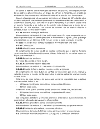 40 (Segunda Sección) DIARIO OFICIAL Miércoles 25 de abril de 2001
Se coloca el aparato con el interruptor del motor en apagado, en cualquier posición
de uso sobre un plano inclinado a un ángulo de 10° con la horizontal, con el cable de
alimentación descansando sobre el plano inclinado en la posición más desfavorable.
Cuando el aparato sea tal que cuando se incline a un ángulo de 10° estando sobre
un plano horizontal, una parte del aparato que normalmente no esté en contacto con la
superficie de soporte, haga contacto con el plano horizontal; el aparato se coloca sobre
un soporte horizontal y se inclina en la posición más desfavorable a través de un
ángulo de 10°. Los aparatos, con puertas se prueban con las puertas abiertas o
cerradas, lo que sea más desfavorable.
8.2.11.2 Prueba de riesgos mecánicos
El cumplimiento del inciso 6.2.22 se verifica por inspección y por una prueba con un
dedo de prueba rígido sin fuerza apreciable, al mostrado en la figura 1, pero que tenga
una placa tope con un diámetro de 50 mm, en vez de la placa no circular prescrita.
No debe ser posible tocar partes peligrosas en movimiento con este dedo.
8.2.12 Construcción
8.2.12.1 Posiciones de uso normal
El cumplimiento del inciso 6.2.23 se efectúa verificando que el aparato funcione
correctamente en todas las posiciones que difieren de la posición normal de uso en un
ángulo que no exceda 5°.
8.2.12.2 Ajuste de tensiones
Se realiza de acuerdo al inciso 6.2.24.
8.2.12.3 Aislamiento eléctrico adecuado
El cumplimiento del inciso 6.2.25 se verifica por inspección.
8.2.12.4 Prueba de fuerza axial en manijas, perillas y similares
El cumplimiento del inciso 6.2.26 se verifica por inspección, por prueba manual y
tratando de quitar la manija, perilla, agarradera o palanca, aplicando una fuerza axial
durante 1 min.
Si la forma de estas partes es tal que en uso normal no es probable que se aplique
una fuerza axial, la fuerza es:
- 15 N para miembros de operación de componentes eléctricos.
- 20 N en otros casos.
Si la forma es tal que es probable que se aplique una fuerza axial, la fuerza es:
- 30 N para miembros de operación de componentes eléctricos.
- 50 N en otros casos.
Los compuestos selladores y similares, diferentes a las resinas autoendurecibles, no
se consideran adecuadas para prevenir aflojamientos.
8.2.12.5 Piezas protectoras contra sobrecalentamiento
El cumplimiento del inciso 6.2.27 se verifica por inspección y por prueba manual.
8.2.12.6 Instalación adecuada de conexiones eléctricas
El cumplimiento del inciso 6.2.28 se verifica por inspección y prueba manual.
8.3 Eliminación de clorofluorocarbonos (CFC’s) para la protección ambiental
 