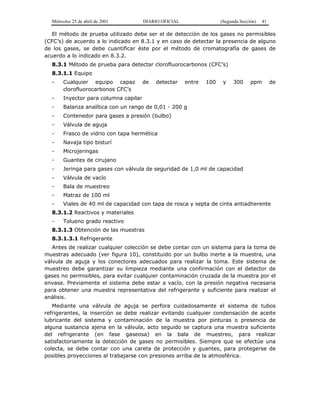 Miércoles 25 de abril de 2001 DIARIO OFICIAL (Segunda Sección) 41
El método de prueba utilizado debe ser el de detección de los gases no permisibles
(CFC’s) de acuerdo a lo indicado en 8.3.1 y en caso de detectar la presencia de alguno
de los gases, se debe cuantificar éste por el método de cromatografía de gases de
acuerdo a lo indicado en 8.3.2.
8.3.1 Método de prueba para detectar clorofluorocarbonos (CFC’s)
8.3.1.1 Equipo
- Cualquier equipo capaz de detectar entre 100 y 300 ppm de
clorofluorocarbonos CFC’s
- Inyector para columna capilar
- Balanza analítica con un rango de 0,01 - 200 g
- Contenedor para gases a presión (bulbo)
- Válvula de aguja
- Frasco de vidrio con tapa hermética
- Navaja tipo bisturí
- Microjeringas
- Guantes de cirujano
- Jeringa para gases con válvula de seguridad de 1,0 ml de capacidad
- Válvula de vacío
- Bala de muestreo
- Matraz de 100 ml
- Viales de 40 ml de capacidad con tapa de rosca y septa de cinta antiadherente
8.3.1.2 Reactivos y materiales
- Tolueno grado reactivo
8.3.1.3 Obtención de las muestras
8.3.1.3.1 Refrigerante
Antes de realizar cualquier colección se debe contar con un sistema para la toma de
muestras adecuado (ver figura 10), constituido por un bulbo inerte a la muestra, una
válvula de aguja y los conectores adecuados para realizar la toma. Este sistema de
muestreo debe garantizar su limpieza mediante una confirmación con el detector de
gases no permisibles, para evitar cualquier contaminación cruzada de la muestra por el
envase. Previamente el sistema debe estar a vacío, con la presión negativa necesaria
para obtener una muestra representativa del refrigerante y suficiente para realizar el
análisis.
Mediante una válvula de aguja se perfora cuidadosamente el sistema de tubos
refrigerantes, la inserción se debe realizar evitando cualquier condensación de aceite
lubricante del sistema y contaminación de la muestra por pinturas o presencia de
alguna sustancia ajena en la válvula, acto seguido se captura una muestra suficiente
del refrigerante (en fase gaseosa) en la bala de muestreo, para realizar
satisfactoriamente la detección de gases no permisibles. Siempre que se efectúe una
colecta, se debe contar con una careta de protección y guantes, para protegerse de
posibles proyecciones al trabajarse con presiones arriba de la atmosférica.
 