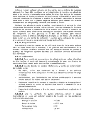 44 (Segunda Sección) DIARIO OFICIAL Miércoles 25 de abril de 2001
Antes de realizar cualquier colección se debe contar con un sistema de muestreo
adecuado (ver figura 10), constituido por un bulbo inerte a la muestra, una válvula de
aguja y los conectores adecuados para realizar la toma. Este sistema de muestreo
debe garantizar su limpieza mediante una confirmación cromatográfica, para evitar
cualquier contaminación cruzada de la muestra por el envase. Previamente el sistema
debe estar a vacío, con la presión negativa necesaria para obtener una muestra
representativa del refrigerante y suficiente para realizar el análisis.
Mediante una válvula de aguja se perfora cuidadosamente el sistema de tubos
refrigerantes, la inserción se debe realizar evitando cualquier condensación de aceite
lubricante del sistema y contaminación de la muestra por pinturas o presencia de
alguna sustancia ajena en la válvula. Acto seguido se captura una muestra suficiente
del refrigerante (en fase gaseosa) en la bala de muestreo, para realizar
satisfactoriamente el análisis cromatográfico. Siempre que se efectúe una colecta, se
debe contar con una careta de protección y guantes, para protegerse de posibles
proyecciones al trabajarse con presiones arriba de la atmosférica.
8.3.2.4.2 Espuma aislante
Los puntos de colección, pueden ser los orificios de inyección de la resina aislante
para no hacer destructivo el muestreo, o en cualquier sitio representativo de la
muestra. Se cortan con bisturí alrededor de 6 cm3 de espuma aislante del gabinete y
puerta(s) del refrigerador o paneles aislantes, y se colocan en un frasco de vidrio con
tapa hermética.
8.3.2.5 Procedimiento
8.3.2.5.1 Como medida de aseguramiento de calidad, antes de realizar el análisis
se debe verificar el ajuste del sistema de cromatografía de gases con detector de
espectrometría de masas, según las especificaciones del fabricante.
8.3.2.5.2 Se debe detectar las posibles interferencias y fuentes de contaminación
del método, como:
- De matriz, cuando son coextraídas de la muestra o por elevadas
concentraciones de los compuestos medidos que rebasen los valores del rango
de trabajo.
- Instrumentales, por contaminación del sistema cromatográfico o elevadas
señales de ruido por niveles altos de aire y humedad.
- Fuentes de contaminación, durante el muestreo, transporte y almacenamiento.
Se debe analizar un blanco de reactivos para verificar la desaparición de la
posible contaminación.
- Presencia de disolventes en el área de trabajo y material sucio empleado en el
análisis.
8.3.2.5.3 Una vez verificados los puntos anteriores, colocar el equipo
(cromatógrafo de gases con detector selectivo de masas), con las condiciones
instrumentales siguientes.
Energía de electrón 70 volts
Rango de masas 45-250 uma
Temperatura inicial 35ºC
Tiempo inicial 2,5 min.
 