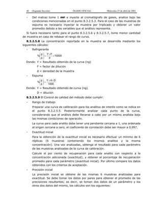 46 (Segunda Sección) DIARIO OFICIAL Miércoles 25 de abril de 2001
- Del matraz tome 1 ###l e inyecte al cromatógrafo de gases, analice bajo las
condiciones mencionadas en el punto 8.3.2.5.3. Para el caso de las muestras de
espuma es necesario inyectar la muestra por triplicado y obtener un valor
promedio debido a las variables que el análisis representa.
Si fuera necesario tanto para el punto 8.3.2.5.6 y 8.3.2.5.7, tome menor cantidad
de muestra en caso de rebasar el rango de curva.
8.3.2.5.8 La concentración reportada en la muestra se desarrolla mediante los
siguientes cálculos:
- Refrigerante
10000
d
FY
p
p
% ×
×
=





Donde: Y = Resultado obtenido de la curva (ng)
F = factor de dilución
d = densidad de la muestra
- Espuma
1000
D4Y
p
p
%
××
=





Donde: Y = Resultado obtenido de curva (ng)
D = dilución
8.3.2.5.9 El Control de calidad del método debe cumplir:
- Rango de trabajo
Preparar una curva de calibración para los analitos de interés como se indica en
el punto 8.3.2.5.5. Posteriormente analizar cada punto de la curva,
considerando que el análisis debe llevarse a cabo por un mismo analista bajo
las mismas condiciones de operación.
La curva para cada analito debe tener una pendiente cercana a 1, una ordenada
al origen cercana a cero, el coeficiente de correlación debe ser mayor a 0,997.
- Exactitud inicial
Para la obtención de la exactitud inicial es necesario efectuar un mínimo de 6
réplicas (6 muestras conteniendo los mismos analitos y la misma
concentración). Una vez analizadas, obtenga el resultado para cada parámetro
de las muestras analizadas de la curva de calibración.
Calcule el por ciento de recuperación para cada analito con respecto a la
concentración adicionada (exactitud), y obtener el porcentaje de recuperación
promedio para cada parámetro (exactitud inicial). Por último compare los datos
obtenidos con los criterios de aceptación.
- Precisión inicial
La precisión inicial se obtiene de las mismas 6 muestras analizadas para
exactitud. Se debe tomar los datos por pares para obtener el promedio de las
precisiones resultantes; es decir, se toman dos datos de un parámetro y los
otros dos datos del mismo, los cálculos son los siguientes:
 