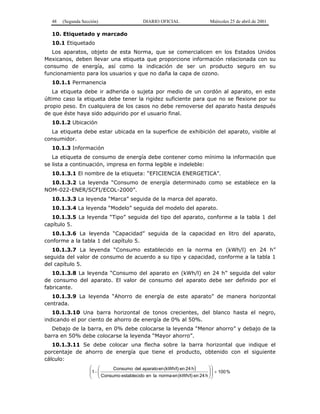 48 (Segunda Sección) DIARIO OFICIAL Miércoles 25 de abril de 2001
10. Etiquetado y marcado
10.1 Etiquetado
Los aparatos, objeto de esta Norma, que se comercialicen en los Estados Unidos
Mexicanos, deben llevar una etiqueta que proporcione información relacionada con su
consumo de energía, así como la indicación de ser un producto seguro en su
funcionamiento para los usuarios y que no daña la capa de ozono.
10.1.1 Permanencia
La etiqueta debe ir adherida o sujeta por medio de un cordón al aparato, en este
último caso la etiqueta debe tener la rigidez suficiente para que no se flexione por su
propio peso. En cualquiera de los casos no debe removerse del aparato hasta después
de que éste haya sido adquirido por el usuario final.
10.1.2 Ubicación
La etiqueta debe estar ubicada en la superficie de exhibición del aparato, visible al
consumidor.
10.1.3 Información
La etiqueta de consumo de energía debe contener como mínimo la información que
se lista a continuación, impresa en forma legible e indeleble:
10.1.3.1 El nombre de la etiqueta: “EFICIENCIA ENERGETICA”.
10.1.3.2 La leyenda “Consumo de energía determinado como se establece en la
NOM-022-ENER/SCFI/ECOL-2000”.
10.1.3.3 La leyenda “Marca” seguida de la marca del aparato.
10.1.3.4 La leyenda “Modelo” seguida del modelo del aparato.
10.1.3.5 La leyenda “Tipo” seguida del tipo del aparato, conforme a la tabla 1 del
capítulo 5.
10.1.3.6 La leyenda “Capacidad” seguida de la capacidad en litro del aparato,
conforme a la tabla 1 del capítulo 5.
10.1.3.7 La leyenda “Consumo establecido en la norma en (kWh/l) en 24 h”
seguida del valor de consumo de acuerdo a su tipo y capacidad, conforme a la tabla 1
del capítulo 5.
10.1.3.8 La leyenda “Consumo del aparato en (kWh/l) en 24 h” seguida del valor
de consumo del aparato. El valor de consumo del aparato debe ser definido por el
fabricante.
10.1.3.9 La leyenda “Ahorro de energía de este aparato” de manera horizontal
centrada.
10.1.3.10 Una barra horizontal de tonos crecientes, del blanco hasta el negro,
indicando el por ciento de ahorro de energía de 0% al 50%.
Debajo de la barra, en 0% debe colocarse la leyenda “Menor ahorro” y debajo de la
barra en 50% debe colocarse la leyenda “Mayor ahorro”.
10.1.3.11 Se debe colocar una flecha sobre la barra horizontal que indique el
porcentaje de ahorro de energía que tiene el producto, obtenido con el siguiente
cálculo:
) %100
h24en(kWh/l)ennormalaenoestablecidConsumo
h24en(kWh/l)enaparatodelConsumo
1 ×− 













 