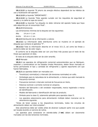 Miércoles 25 de abril de 2001 DIARIO OFICIAL (Segunda Sección) 49
10.1.3.12 La leyenda “El ahorro de energía efectivo dependerá de los hábitos de
uso y localización del aparato”.
10.1.3.13 La leyenda “IMPORTANTE”.
10.1.3.14 La leyenda “Este aparato cumple con los requisitos de seguridad al
usuario y no daña la capa de ozono”.
10.1.3.15 La leyenda “La etiqueta no debe retirarse del aparato hasta que haya
sido adquirido por el consumidor final”.
10.1.4 Dimensiones
Las dimensiones mínimas de la etiqueta son las siguientes:
Alto 14 cm ± 1 cm
Ancho 10 cm ± 1 cm
10.1.5 Distribución de la información y colores
10.1.5.1 La información debe distribuirse como se muestra en el ejemplo de
etiqueta que contiene el apéndice “F”.
10.1.5.2 Toda la información descrita en el inciso 10.1.3, así como las líneas y
contorno debe ser de color negro.
El contorno de la etiqueta debe ser con una línea más gruesa que el resto de las
líneas que aparecen en ésta.
El resto de la etiqueta debe ser de color amarillo.
10.2 Marcado
10.2.1 Los aparatos de refrigeración comercial autocontenidos que se fabriquen,
importen y comercialicen en los Estados Unidos Mexicanos, deben llevar marcado en
forma permanente el tipo y cantidad de refrigerante y agente espumante con que
fueron fabricados.
10.2.2 Los aparatos deben ser marcados con:
- Tensión(es) nominal(es) o intervalo (de tensiones nominales) en volts.
- Simbología para la naturaleza de la alimentación, a menos que esté marcada la
frecuencia nominal.
- Frecuencia nominal o intervalo nominal de frecuencia en Hertz.
- Potencia nominal o corriente nominal en amperes.
- Nombre del fabricante o del vendedor responsable, marca registrada o marca
de identificación.
- Modelo del fabricante o identificación del tipo de producto.
- Símbolo para la clase II; solamente aplicable para aparatos clase II.
- Los aparatos estacionarios para alimentación múltiple deben marcarse con la
advertencia siguiente:
"Antes de tener acceso a los dispositivos terminales, todos los circuitos de
alimentación deben ser interrumpidos".
Esta advertencia debe ser visible antes de alcanzar cualquier parte viva que puede
ser tocada durante un servicio de rutina.
Los aparatos para conectarse en estrella-delta (Y-###) deben ser claramente
marcados con las dos tensiones nominales.
 
