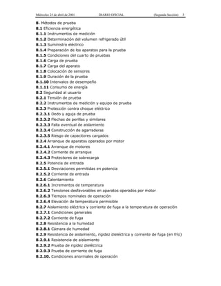 Miércoles 25 de abril de 2001 DIARIO OFICIAL (Segunda Sección) 5
8. Métodos de prueba
8.1 Eficiencia energética
8.1.1 Instrumentos de medición
8.1.2 Determinación del volumen refrigerado útil
8.1.3 Suministro eléctrico
8.1.4 Preparación de los aparatos para la prueba
8.1.5 Condiciones del cuarto de pruebas
8.1.6 Carga de prueba
8.1.7 Carga del aparato
8.1.8 Colocación de sensores
8.1.9 Duración de la prueba
8.1.10 Intervalos de desempeño
8.1.11 Consumo de energía
8.2 Seguridad al usuario
8.2.1 Tensión de prueba
8.2.2 Instrumentos de medición y equipo de prueba
8.2.3 Protección contra choque eléctrico
8.2.3.1 Dedo y aguja de prueba
8.2.3.2 Flechas de perillas y similares
8.2.3.3 Falla eventual de aislamiento
8.2.3.4 Construcción de agarraderas
8.2.3.5 Riesgo de capacitores cargados
8.2.4 Arranque de aparatos operados por motor
8.2.4.1 Arranque de motores
8.2.4.2 Corriente de arranque
8.2.4.3 Protectores de sobrecarga
8.2.5 Potencia de entrada
8.2.5.1 Desviaciones permitidas en potencia
8.2.5.2 Corriente de entrada
8.2.6 Calentamiento
8.2.6.1 Incrementos de temperatura
8.2.6.2 Tensiones desfavorables en aparatos operados por motor
8.2.6.3 Tiempos nominales de operación
8.2.6.4 Elevación de temperatura permisible
8.2.7 Aislamiento eléctrico y corriente de fuga a la temperatura de operación
8.2.7.1 Condiciones generales
8.2.7.2 Corriente de fuga
8.2.8 Resistencia a la humedad
8.2.8.1 Cámara de humedad
8.2.9 Resistencia de aislamiento, rigidez dieléctrica y corriente de fuga (en frío)
8.2.9.1 Resistencia de aislamiento
8.2.9.2 Prueba de rigidez dieléctrica
8.2.9.3 Prueba de corriente de fuga
8.2.10. Condiciones anormales de operación
 