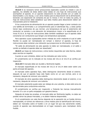 52 (Segunda Sección) DIARIO OFICIAL Miércoles 25 de abril de 2001
10.2.8 Si es necesario tomar precauciones especiales cuando se instale o use el
aparato, los detalles de éstas deben estar dadas en una hoja de instrucciones que
acompañen al aparato. Si un aparato estacionario no está provisto con un cable no
desmontable y una clavija, o con otros medios para la desconexión de la alimentación,
teniendo una separación de contactos de por lo menos 3 mm en todos los polos, la
hoja de instrucciones debe establecer que tales medios para desconexión deben ser
incorporados para la instalación.
Si los conductores de alimentación de un aparato pueden llegar a tener contacto con
una tablilla de terminales o un compartimiento para el alambrado fijo, y estas partes
tienen bajo condiciones de uso normal, una temperatura tal que el aislamiento del
conductor se someta a una elevación de temperatura mayor a la especificada en el
inciso 8.2.6.4, la hoja de instrucciones debe también establecer que el aparato debe
conectarse con conductores que tengan una temperatura apropiada.
Para aparatos cuyos sujetacables tienen método de unión mediante el cual el cable
flexible no puede ser reemplazado sin romper o destruir el aparato, la hoja de
instrucciones debe contener una indicación que proporcione la información siguiente:
“El cable de alimentación de este aparato no debe ser reemplazado; si el cable o
cordón es dañado el aparato debe ser desechado”.
10.2.9 Las hojas de instrucciones y otros textos requeridos por esta Norma, deben
estar escritos en español.
Cuando se usen símbolos, deben ser los indicados por esta norma.
El cumplimiento con lo indicado en los incisos del 10.2.2 al 10.2.9 se verifica por
inspección.
10.2.10 El marcado debe ser durable y fácilmente legible.
El marcado especificado en los incisos del 10.2.2 al 10.2.4 debe estar sobre una
parte principal del aparato.
El marcado sobre aparatos fijos, debe distinguirse claramente desde el exterior,
después de que el aparato haya sido fijado como en un uso normal, pero si es
necesario, después de remover una cubierta.
El marcado de otros aparatos debe distinguirse claramente desde el exterior, si es
necesario, después de remover una cubierta.
El marcado solamente puede estar por debajo de una cubierta, si éste está cerca de
las terminales para conductores externos.
El cumplimiento se verifica por inspección y frotando las marcas manualmente
durante 15 s con un paño empapado con gasolina blanca.
Después de todas las pruebas, el marcado debe ser fácilmente legible, no debe ser
posible retirar las placas marcadas, y no deben haberse desprendido.
Si el cumplimiento con esta Norma depende de la operación de un fusible térmico
reemplazable, el número de referencia u otros medios para la identificación del mismo,
deben ser marcados sobre el fusible o en un lugar tal que sea claramente visible,
cuando el aparato sea desmantelado en el lugar necesario para reemplazar dicho
fusible.
 