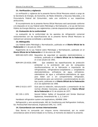Miércoles 25 de abril de 2001 DIARIO OFICIAL (Segunda Sección) 53
11. Verificación y vigilancia
La verificación y vigilancia de la presente Norma Oficial Mexicana estará a cargo de
la Secretaría de Energía; de Economía; de Medio Ambiente y Recursos Naturales, y la
Procuraduría Federal del Consumidor, cada una conforme a sus respectivas
atribuciones.
El incumplimiento de la presente Norma Oficial Mexicana será sancionado conforme
a lo dispuesto en la Ley Federal sobre Metrología y Normalización, y la Ley del Servicio
Público de Energía Eléctrica, sus reglamentos y demás disposiciones legales aplicables.
12. Evaluación de la conformidad
La evaluación de la conformidad de los aparatos de refrigeración comercial
autocontenidos con las especificaciones de la presente Norma Oficial Mexicana se
realizará por personas acreditadas y aprobadas.
13. Bibliografía
Ley Federal sobre Metrología y Normalización, publicado en el Diario Oficial de la
Federación el 1 de julio de 1992.
Reglamento de la Ley Federal sobre Metrología y Normalización, publicado en el
Diario Oficial de la Federación el 14 de enero de 1999.
NOM-003-SCFI-1993 Requisitos de seguridad en aparatos electrodomésticos y
similares, publicada en el Diario Oficial de la Federación
el 13 de octubre de 1993.
NOM-EM-125-ECOL-1998 Que establece las especificaciones de protección
ambiental y la prohibición del uso de compuestos
clorofluorocarbonos en la fabricación e importación de
refrigeradores, refrigeradores-congeladores y congeladores
electrodomésticos; enfriadores de agua, enfriadores-
calentadores de agua y enfriadores-calentadores de agua
para beber con o sin compartimiento refrigerador,
refrigeradores para uso comercial y acondicionadores de aire
tipo cuarto, publicada en el Diario Oficial de la Federación
el 21 de septiembre de 1998.
NMX-Z-013/1-1977 Guía para la redacción, estructuración y presentación de las
normas oficiales mexicanas, publicada en el Diario Oficial
de la Federación el 31 de octubre de 1977.
IEC 335-1-1976 Second Edition Safety of Household and Similar Electrical
Appliances. Amendment No. 1, 2, 3 and 4
Handbook refrigeration system and applications, ASHRAE 1994.
Refrigeración y aire acondicionado, ARI Air Conditioning and Refrigeration Institute,
Ed. Prentice/Hall International, Englewood Cliffs, N.J. 1979.
14. Concordancia con normas internacionales
Esta Norma no concuerda con ninguna norma internacional, por no existir
concordancia sobre el tema tratado en la misma, al momento de elaborar la presente.
 