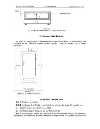 Miércoles 25 de abril de 2001 DIARIO OFICIAL (Segunda Sección) 57
Ver imagen 25ab-13.bmp
La medición y registro de la velocidad del aire se realizará con un anemómetro y se
colocará en los aparatos, objeto de esta Norma, como se muestra en la figura
siguiente:
Ver imagen 25ab-14.bmp
D.1 Enfriadores verticales
D.1.1 En el caso de enfriadores verticales, los criterios de carga del aparato son:
1. Debe llenarse a su máxima capacidad.
2. Con todas las parrillas para las que fue diseñado.
D.1.2 Las parrillas deben ser distribuidas uniformemente dentro del enfriador,
respetando las distancias mínimas indicadas en esta Norma y no deben ser colocadas
 