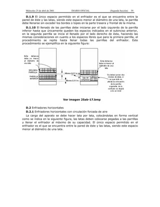 Miércoles 25 de abril de 2001 DIARIO OFICIAL (Segunda Sección) 59
D.1.9 El único espacio permitido en el enfriador es el que se encuentra entre la
pared de éste y las latas, siendo este espacio menor al diámetro de una lata, la parrilla
debe llenarse sin exceder los bordes o topes en la parte trasera y frontal de la misma.
D.1.10 El llenado de las parrillas debe iniciarse por el lado izquierdo de la parrilla
inferior hasta que únicamente queden los espacios indicados en el subinciso anterior,
en la segunda parrilla se inicia el llenado por el lado derecho de ésta, haciendo las
mismas consideraciones en cuanto a los espacios libres que para la primera parrilla, el
procedimiento se repite hasta llenar todas las parrillas del enfriador. Este
procedimiento se ejemplifica en la siguiente figura:
Ver imagen 25ab-17.bmp
D.2 Enfriadores horizontales
D.2.1 Enfriadores horizontales con circulación forzada de aire
La carga del aparato se debe hacer lata por lata, colocándolas en forma vertical
como se indica en la siguiente figura, las latas deben colocarse pegadas a las parrillas
y llenar el enfriador al máximo de su capacidad. El único espacio permitido en el
enfriador es el que se encuentra entre la pared de éste y las latas, siendo este espacio
menor al diámetro de una lata.
 