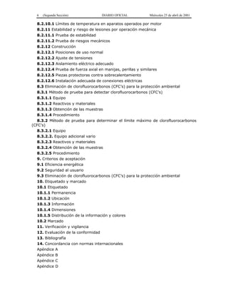 6 (Segunda Sección) DIARIO OFICIAL Miércoles 25 de abril de 2001
8.2.10.1 Límites de temperatura en aparatos operados por motor
8.2.11 Estabilidad y riesgo de lesiones por operación mecánica
8.2.11.1 Prueba de estabilidad
8.2.11.2 Prueba de riesgos mecánicos
8.2.12 Construcción
8.2.12.1 Posiciones de uso normal
8.2.12.2 Ajuste de tensiones
8.2.12.3 Aislamiento eléctrico adecuado
8.2.12.4 Prueba de fuerza axial en manijas, perillas y similares
8.2.12.5 Piezas protectoras contra sobrecalentamiento
8.2.12.6 Instalación adecuada de conexiones eléctricas
8.3 Eliminación de clorofluorocarbonos (CFC’s) para la protección ambiental
8.3.1 Método de prueba para detectar clorofluorocarbonos (CFC’s)
8.3.1.1 Equipo
8.3.1.2 Reactivos y materiales
8.3.1.3 Obtención de las muestras
8.3.1.4 Procedimiento
8.3.2 Método de prueba para determinar el límite máximo de clorofluorocarbonos
(CFC’s)
8.3.2.1 Equipo
8.3.2.2. Equipo adicional vario
8.3.2.3 Reactivos y materiales
8.3.2.4 Obtención de las muestras
8.3.2.5 Procedimiento
9. Criterios de aceptación
9.1 Eficiencia energética
9.2 Seguridad al usuario
9.3 Eliminación de clorofluorocarbonos (CFC’s) para la protección ambiental
10. Etiquetado y marcado
10.1 Etiquetado
10.1.1 Permanencia
10.1.2 Ubicación
10.1.3 Información
10.1.4 Dimensiones
10.1.5 Distribución de la información y colores
10.2 Marcado
11. Verificación y vigilancia
12. Evaluación de la conformidad
13. Bibliografía
14. Concordancia con normas internacionales
Apéndice A
Apéndice B
Apéndice C
Apéndice D
 