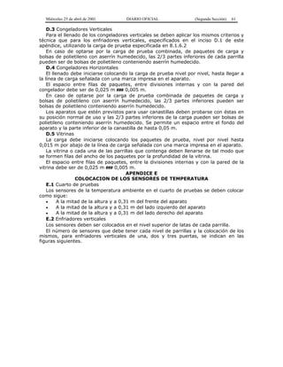 Miércoles 25 de abril de 2001 DIARIO OFICIAL (Segunda Sección) 61
D.3 Congeladores Verticales
Para el llenado de los congeladores verticales se deben aplicar los mismos criterios y
técnica que para los enfriadores verticales, especificados en el inciso D.1 de este
apéndice, utilizando la carga de prueba especificada en 8.1.6.2
En caso de optarse por la carga de prueba combinada, de paquetes de carga y
bolsas de polietileno con aserrín humedecido, las 2/3 partes inferiores de cada parrilla
pueden ser de bolsas de polietileno conteniendo aserrín humedecido.
D.4 Congeladores Horizontales
El llenado debe iniciarse colocando la carga de prueba nivel por nivel, hasta llegar a
la línea de carga señalada con una marca impresa en el aparato.
El espacio entre filas de paquetes, entre divisiones internas y con la pared del
congelador debe ser de 0,025 m ### 0,005 m.
En caso de optarse por la carga de prueba combinada de paquetes de carga y
bolsas de polietileno con aserrín humedecido, las 2/3 partes inferiores pueden ser
bolsas de polietileno conteniendo aserrín humedecido.
Los aparatos que estén previstos para usar canastillas deben probarse con éstas en
su posición normal de uso y las 2/3 partes inferiores de la carga pueden ser bolsas de
polietileno conteniendo aserrín humedecido. Se permite un espacio entre el fondo del
aparato y la parte inferior de la canastilla de hasta 0,05 m.
D.5 Vitrinas
La carga debe iniciarse colocando los paquetes de prueba, nivel por nivel hasta
0,015 m por abajo de la línea de carga señalada con una marca impresa en el aparato.
La vitrina o cada una de las parrillas que contenga deben llenarse de tal modo que
se formen filas del ancho de los paquetes por la profundidad de la vitrina.
El espacio entre filas de paquetes, entre la divisiones internas y con la pared de la
vitrina debe ser de 0,025 m ### 0,005 m.
APENDICE E
COLOCACION DE LOS SENSORES DE TEMPERATURA
E.1 Cuarto de pruebas
Los sensores de la temperatura ambiente en el cuarto de pruebas se deben colocar
como sigue:
• A la mitad de la altura y a 0,31 m del frente del aparato
• A la mitad de la altura y a 0,31 m del lado izquierdo del aparato
• A la mitad de la altura y a 0,31 m del lado derecho del aparato
E.2 Enfriadores verticales
Los sensores deben ser colocados en el nivel superior de latas de cada parrilla.
El número de sensores que debe tener cada nivel de parrillas y la colocación de los
mismos, para enfriadores verticales de una, dos y tres puertas, se indican en las
figuras siguientes.
 