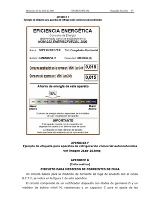 Miércoles 25 de abril de 2001 DIARIO OFICIAL (Segunda Sección) 67
APENDICE F
Ejemplo de etiqueta para aparatos de refrigeración comercial autocontenidos
Ver imagen 25ab-25.bmp
APENDICE G
(Informativo)
CIRCUITO PARA MEDICION DE CORRIENTES DE FUGA
Un circuito básico para la medición de corriente de fuga de acuerdo con el inciso
8.2.7.2, se indica en la figura 1 de este apéndice.
El circuito comprende de un rectificador dispuesto con diodos de germanio D y un
medidor de bobina móvil M, resistencias y un capacitor C para el ajuste de las
 