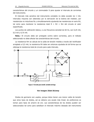 68 (Segunda Sección) DIARIO OFICIAL Miércoles 25 de abril de 2001
características del circuito y un conmutador S para ajustar el intervalo de corrientes
del instrumento.
El intervalo más sensitivo del instrumento completo no debe exceder de 1 mA;
intervalos mayores son obtenidos por la derivación de la bobina del medidor, por
resistencias no inductivas Rs y simultáneamente ajustando las resistencias en serie RV,
tal como para mantener la resistencia total R + RV + Rm del circuito al valor
especificado.
Los puntos de calibración básica, a una frecuencia senoidal de 60 Hz, son 0,25 mA,
0,5 mA y 0,75 mA.
Nota.- El circuito debe ser protegido contra sobre corrientes, pero el método
seleccionado no debe afectar las características del circuito.
La resistencia Rm se calcula de la caída de tensión medida a través del rectificador
arreglado a 0,5 mA; la resistencia RV debe ser entonces ajustada de tal forma que se
obtenga la resistencia total de circuito para cada intervalo.
Ver imagen 25ab-26.bmp
Diodos de germanio son usados, porque éstos tienen una menor caída de tensión
que otros tipos de diodos, así se obtiene una escala más lineal; de preferencia se
toman para tipos de amarre de oro. Las características de los diodos pueden ser
seleccionados tal como para satisfacer el intervalo máximo deseado del instrumento
 