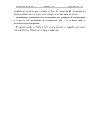 Miércoles 25 de abril de 2001 DIARIO OFICIAL (Segunda Sección) 69
completo; sin embargo, este intervalo no debe de exceder de 25 mA, porque los
diodos aceptables para corrientes mayores tienen una mayor caída de tensión.
Se recomienda que el conmutador sea arreglado para que regrese automáticamente
a la posición que del intervalo de corriente más alta, a fin de evitar dañar el
instrumento involuntariamente.
El capacitor puede ser hecho a partir de una selección de capacitor que tengan
valores preferidos, utilizando un arreglo, serie/paralelo.
 