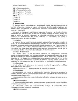 Miércoles 25 de abril de 2001 DIARIO OFICIAL (Segunda Sección) 7
D.1 Enfriadores verticales
D.2 Enfriadores horizontales
D.3 Congeladores Verticales
D.4 Congeladores Horizontales
D.5 Vitrinas
Apéndice E
Apéndice F
Apéndice G
0. Introducción
La presente Norma Oficial Mexicana establece los valores máximos de consumo de
energía, así como el método de prueba y la etiqueta de información al público, que
deben cumplir los aparatos de refrigeración comercial autocontenidos de fabricación
nacional e importados.
Asimismo, se incorporan requisitos de seguridad al usuario y protección al medio
ambiente lo que contribuye a la disminución de riesgos para los usuarios y el daño a la
capa de ozono; lo anterior integrado a la eficiencia energética, permite proteger y
promover el mejoramiento del medio ambiente y ecosistemas, así como la
preservación de los recursos naturales.
1. Objetivo
La presente Norma Oficial Mexicana establece las especificaciones y los métodos de
prueba de los valores de consumo de energía por litro, así como las especificaciones de
seguridad al usuario, de eliminación de clorofluorocarbonos (CFC’s) y los métodos de
prueba aplicables para verificar dichas especificaciones. Asimismo, establece el tipo de
información que debe llevar la etiqueta de los aparatos objeto de esta norma, que se
comercialicen dentro del territorio de los Estados Unidos Mexicanos.
2. Campo de aplicación
Esta norma aplica a los siguientes aparatos de refrigeración comercial
autocontenidos alimentados con energía eléctrica: Enfriadores verticales con una o
más puertas frontales con capacidad de 100 litros o más; enfriadores horizontales con
capacidad de 110 litros o más; congeladores horizontales con capacidad de 110 litros o
más; congeladores verticales con capacidad de 50 litros o más y vitrinas cerradas con
capacidad de 200 litros o más, que se comercialicen en los Estados Unidos Mexicanos.
3. Referencias
Para la aplicación de esta norma es necesario consultar la siguiente Norma Oficial
Mexicana o la que la sustituya:
NOM-008-SCFI-1993, Sistema general de unidades de medida
4. Definiciones
Para efectos de esta norma se establecen las siguientes definiciones y cuando se
usen los términos tensión y corriente debe entenderse que se trata de valores eficaces
(raíz cuadrática media, rcm).
Donde se utilice el término motor, incluye también a las unidades de accionamiento
magnético.
4.1 Aislamiento básico
Es el aislamiento aplicado a las partes vivas para proporcionar la protección básica
contra choque eléctrico.
El aislamiento básico no necesariamente incluye el aislamiento usado
exclusivamente para propósitos funcionales.
4.2 Aislamiento doble
 