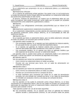 8 (Segunda Sección) DIARIO OFICIAL Miércoles 25 de abril de 2001
Es un aislamiento que comprende a la vez un aislamiento básico y un aislamiento
suplementario.
4.3 Aislamiento reforzado
Es un sistema de aislamiento simple aplicado a las partes vivas, el cual proporciona
un grado de protección contra choque eléctrico equivalente a un aislamiento doble bajo
las condiciones especificadas en esta norma.
El término "Sistema de Aislamiento" no implica que el aislamiento deba ser una
pieza homogénea, éste puede comprender varias capas que no puedan ser probadas
individualmente como aislamiento suplementario o básico.
4.4 Aparato
Se refiere a los refrigeradores comerciales autocontenidos que se indican en el
Capítulo 2.
4.5 Aislamiento suplementario (aislamiento de protección)
Es un aislamiento independiente, provisto además del aislamiento básico, a manera
de garantizar protección contra choque eléctrico, en la eventualidad de falla del
aislamiento básico.
4.6 Aparato clase 0
Es un aparato que tiene un aislamiento básico, pero no doble aislamiento reforzado
en todas sus partes y sin provisión para conectar la tierra.
Los aparatos clase 0 pueden ser:
- Con envolvente aislante. Es un aparato que tiene gabinete de material aislante,
el cual puede formar una parte o el total del aislamiento básico.
- Si un aparato con gabinete de material aislante tiene provisión para partes
internas aterrizadas éste debe considerarse como clase 0I o clase I.
- Con envolvente metálico. Es un aparato que tiene un gabinete metálico que
esté separado de las partes vivas por un aislamiento básico.
Los aparatos clase 0, pueden tener partes con aislamiento doble o con aislamiento
reforzado, o partes que operen con tensiones de seguridad extra bajas.
4.7 Aparato clase 0I
Son los aparatos que reúnen las características siguientes:
- Como mínimo con aislamiento básico en todas sus partes.
- Provisto con una terminal para tierra, con un cable de alimentación sin
conductor para tierra.
4.8 Aparatos clase I
Son los aparatos que reúnen las características siguientes:
- Como mínimo con aislamiento básico en todas sus partes.
- Previsto con una terminal de tierra o contacto de tierra.
- Si están diseñados para conectarse por medio de un cable de alimentación
provistos con una entrada con contacto de tierra, o con cable de alimentación
no retirable con conductor a tierra y una clavija con contacto de tierra.
4.9 Aparatos clase II
Son los aparatos en los cuales la protección contra choque eléctrico, no se basa
únicamente en el aislamiento básico, pero en los cuales se proveen con precauciones
adicionales de seguridad, tal como un aislamiento doble o aislamiento reforzado y sin
provisión para conectar a tierra.
Tales aparatos pueden ser uno de los tipos siguientes:
1) Con envolvente aislante.- Es un aparato que tiene un gabinete de material
aislante durable y prácticamente continuo, el cual envuelve todas las partes
 