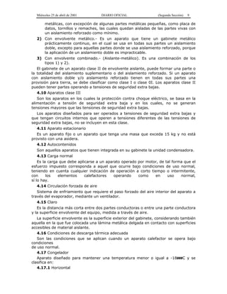 Miércoles 25 de abril de 2001 DIARIO OFICIAL (Segunda Sección) 9
metálicas, con excepción de algunas partes metálicas pequeñas, como placa de
datos, tornillos y remaches, las cuales quedan aisladas de las partes vivas con
un aislamiento reforzado como mínimo.
2) Con envolvente metálico.- Es un aparato que tiene un gabinete metálico
prácticamente continuo, en el cual se usa en todas sus partes un aislamiento
doble, excepto para aquellas partes donde se usa aislamiento reforzado, porque
la aplicación de un aislamiento doble es impracticable.
3) Con envolvente combinado.- (Aislante-metálico). Es una combinación de los
tipos 1) y 2).
El gabinete de un aparato clase II de envolvente aislante, puede formar una parte o
la totalidad del aislamiento suplementario o del aislamiento reforzado. Si un aparato
con aislamiento doble y/o aislamiento reforzado tienen en todas sus partes una
provisión para tierra, se debe clasificar como clase I o clase 0I. Los aparatos clase II
pueden tener partes operando a tensiones de seguridad extra bajas.
4.10 Aparatos clase III
Son los aparatos en los cuales la protección contra choque eléctrico, se basa en la
alimentación a tensión de seguridad extra baja y en los cuales, no se generan
tensiones mayores que las tensiones de seguridad extra bajas.
Los aparatos diseñados para ser operados a tensiones de seguridad extra bajas y
que tengan circuitos internos que operen a tensiones diferentes de las tensiones de
seguridad extra bajas, no se incluyen en esta clase.
4.11 Aparato estacionario
Es un aparato fijo o un aparato que tenga una masa que exceda 15 kg y no está
provisto con una asidera.
4.12 Autocontenidos
Son aquellos aparatos que tienen integrada en su gabinete la unidad condensadora.
4.13 Carga normal
Es la carga que debe aplicarse a un aparato operado por motor, de tal forma que el
esfuerzo impuesto corresponda a aquel que ocurre bajo condiciones de uso normal,
teniendo en cuenta cualquier indicación de operación a corto tiempo o intermitente,
con los elementos calefactores operando como en uso normal,
sí lo hay.
4.14 Circulación forzada de aire
Sistema de enfriamiento que requiere el paso forzado del aire interior del aparato a
través del evaporador, mediante un ventilador.
4.15 Claro
Es la distancia más corta entre dos partes conductoras o entre una parte conductora
y la superficie envolvente del equipo, medida a través de aire.
La superficie envolvente es la superficie exterior del gabinete, considerando también
aquella en la que fue colocada una lámina metálica delgada en contacto con superficies
accesibles de material aislante.
4.16 Condiciones de descarga térmica adecuada
Son las condiciones que se aplican cuando un aparato calefactor se opera bajo
condiciones
de uso normal.
4.17 Congelador
Aparato diseñado para mantener una temperatura menor o igual a -18###C y se
clasifica en:
4.17.1 Horizontal
 