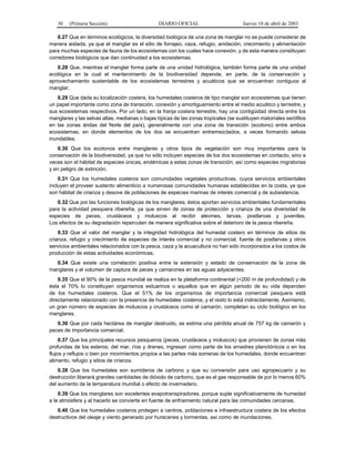 30 (Primera Sección) DIARIO OFICIAL Jueves 10 de abril de 2003 
0.27 Que en términos ecológicos, la diversidad biológica de una zona de manglar no se puede considerar de 
manera aislada, ya que el manglar es el sitio de forrajeo, caza, refugio, anidación, crecimiento y alimentación 
para muchas especies de fauna de los ecosistemas con los cuales hace conexión, y de esta manera constituyen 
corredores biológicos que dan continuidad a los ecosistemas. 
0.28 Que, mientras el manglar forma parte de una unidad hidrológica, también forma parte de una unidad 
ecológica en la cual el mantenimiento de la biodiversidad depende, en parte, de la conservación y 
aprovechamiento sustentable de los ecosistemas terrestres y acuáticos que se encuentran contiguos al 
manglar. 
0.29 Que dada su localización costera, los humedales costeros de tipo manglar son ecosistemas que tienen 
un papel importante como zona de transición, conexión y amortiguamiento entre el medio acuático y terrestre, y 
sus ecosistemas respectivos. Por un lado, en la franja costera terrestre, hay una contigüidad directa entre los 
manglares y las selvas altas, medianas o bajas típicas de las zonas tropicales (se sustituyen matorrales xerófilos 
en las zonas áridas del Norte del país), generalmente con una zona de transición (ecotono) entre ambos 
ecosistemas, en donde elementos de los dos se encuentran entremezclados, a veces formando selvas 
inundables. 
0.30 Que los ecotonos entre manglares y otros tipos de vegetación son muy importantes para la 
conservación de la biodiversidad, ya que no sólo incluyen especies de los dos ecosistemas en contacto, sino a 
veces son el hábitat de especies únicas, endémicas a estas zonas de transición, así como especies migratorias 
y en peligro de extinción. 
0.31 Que los humedales costeros son comunidades vegetales productivas, cuyos servicios ambientales 
incluyen el proveer sustento alimenticio a numerosas comunidades humanas establecidas en la costa, ya que 
son hábitat de crianza y desove de poblaciones de especies marinas de interés comercial y de subsistencia. 
0.32 Que por las funciones biológicas de los manglares, éstos aportan servicios ambientales fundamentales 
para la actividad pesquera ribereña, ya que sirven de zonas de protección y crianza de una diversidad de 
especies de peces, crustáceos y moluscos al recibir alevines, larvas, postlarvas y juveniles. 
Los efectos de su degradación repercuten de manera significativa sobre el deterioro de la pesca ribereña. 
0.33 Que el valor del manglar y la integridad hidrológica del humedal costero en términos de sitios de 
crianza, refugio y crecimiento de especies de interés comercial y no comercial, fuente de postlarvas y otros 
servicios ambientales relacionados con la pesca, caza y la acuacultura no han sido incorporados a los costos de 
producción de estas actividades económicas. 
0.34 Que existe una correlación positiva entre la extensión y estado de conservación de la zona de 
manglares y el volumen de captura de peces y camarones en las aguas adyacentes. 
0.35 Que el 90% de la pesca mundial se realiza en la plataforma continental (<200 m de profundidad) y de 
ésta el 70% lo constituyen organismos estuarinos o aquellos que en algún periodo de su vida dependen 
de los humedales costeros. Que el 51% de los organismos de importancia comercial pesquera está 
directamente relacionado con la presencia de humedales costeros, y el resto lo está indirectamente. Asimismo, 
un gran número de especies de moluscos y crustáceos como el camarón, completan su ciclo biológico en los 
manglares. 
0.36 Que por cada hectárea de manglar destruido, se estima una pérdida anual de 757 kg de camarón y 
peces de importancia comercial. 
0.37 Que los principales recursos pesqueros (peces, crustáceos y moluscos) que provienen de zonas más 
profundas de los esteros, del mar, ríos y drenes, ingresan como parte de los arrastres planctónicos o en los 
flujos y reflujos o bien por movimientos propios a las partes más someras de los humedales, donde encuentran 
alimento, refugio y sitios de crianza. 
0.38 Que los humedales son sumideros de carbono y que su conversión para uso agropecuario y su 
destrucción liberará grandes cantidades de dióxido de carbono, que es el gas responsable de por lo menos 60% 
del aumento de la temperatura mundial o efecto de invernadero. 
0.39 Que los manglares son excelentes evapotranspiradores, porque suple significativamente de humedad 
a la atmósfera y al hacerlo se convierte en fuente de enfriamiento natural para las comunidades cercanas. 
0.40 Que los humedales costeros protegen a centros, poblaciones e infraestructura costera de los efectos 
destructivos del oleaje y viento generado por huracanes y tormentas, así como de inundaciones. 
 