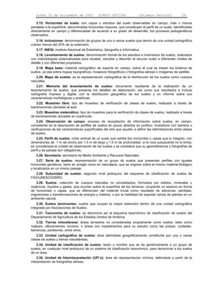 Lunes 10 de diciembre de 2001 DIARIO OFICIAL (Primera Sección) 29 
3.15. Horizontes de suelo: son capas o estratos del suelo observables en campo, más o menos 
paralelas a la superficie, denominadas horizontes mayores, que constituyen el perfil de un suelo, identificadas 
directamente en campo y diferenciadas de acuerdo a su grado de desarrollo, los procesos pedogenéticos 
observados. 
3.16. Inclusiones: denominación de grupos de uno o varios suelos que dentro de una unidad cartográfica 
cubren menos del 20% de su extensión. 
3.17. INEGI: Instituto Nacional de Estadística, Geografía e Informática. 
3.18. Levantamiento de suelos: denominación formal de los estudios e inventarios de suelos, realizados 
con metodologías sistematizadas para recabar, estudiar y describir al recurso suelo a diferentes niveles de 
detalle y con diferentes propósitos. 
3.19. Mapa base: material cartográfico de soporte en campo, sobre el cual se trazan los linderos de 
suelos, ya sea sobre mapas topográficos, mosaicos fotográficos o fotografías aéreas o imágenes de satélite. 
3.20. Mapa de suelos: es la representación cartográfica de la distribución de los suelos como cuerpos 
naturales. 
3.21. Memoria del levantamiento de suelos: documento resultante de la realización de un 
levantamiento de suelos, que presenta los detalles de elaboración, así como sus resultados e incluye 
cartografía impresa y digital, con la distribución geográfica de los suelos y un informe sobre sus 
características morfológicas y analíticas. 
3.22. Muestreo libre: tipo de muestreo de verificación de clases de suelos, realizado a través de 
barrenaciones ubicadas al azar. 
3.23. Muestreo sistemático: tipo de muestreo para la verificación de clases de suelos, realizado a través 
de barrenaciones ubicadas en cuadrícula. 
3.24. Observación de campo: proceso de recopilación de información sobre suelos, en campo, 
consistente en la descripción de perfiles de suelos en pozos abiertos ex profeso, muestreos con barrena o 
verificaciones de las características superficiales del sitio que ayuden a definir las delimitaciones entre clases 
de suelos. 
3.25. Perfil de suelos: corte vertical de un suelo que exhibe los horizontes o capas que lo integran, con 
dimensiones de: 1 m de ancho por 1.5 m de largo y 1.5 m de profundidad, si la roca subyacente no lo limita, 
es considerada la unidad de observación de los suelos y se considera que su georreferencia y fotografías de 
perfil y de paisaje son obligatorias. 
3.26. Secretaría: secretaría de Medio Ambiente y Recursos Naturales. 
3.27. Serie de suelos: representación de un grupo de suelos que presentan perfiles con iguales 
horizontes genéticos, tanto en arreglo como en naturaleza, que se originan sobre el mismo material litológico 
y localizados en un mismo paisaje. 
3.28. Subunidad de suelos: segundo nivel jerárquico del esquema de clasificación de suelos de 
FAO/UNESCO/ISRIC. 
3.29. Suelos: colección de cuerpos naturales no consolidados, formados por sólidos, minerales u 
orgánicos, líquidos y gases, que ocurren sobre la superficie de los terrenos, ocupando un espacio en forma 
de horizontes o capas, que se diferencian del material inicial como resultado de adiciones, pérdidas, 
migraciones y transformaciones de energía y materia, o por la habilidad de soportar raíces de plantas en un 
ambiente natural. 
3.30. Suelos dominantes: suelos que ocupan la mayor extensión dentro de una unidad cartográfica 
integrada por Asociaciones de Suelos. 
3.31. Taxonomía de suelos: se denomina así al esquema taxonómico de clasificación de suelos del 
Departamento de Agricultura de los Estados Unidos de América. 
3.32. Tierras misceláneas: áreas terrestres no consideradas propiamente como suelos, tales como 
malpaís, afloramientos rocosos, o áreas con impedimentos para su estudio como las presas, ciudades, 
barrancas, panteones, entre otros. 
3.33. Unidad cartográfica de suelos: área delimitada geográficamente constituida por una o varias 
clases de suelos y tierras misceláneas. 
3.34. Unidad de clasificación de suelos: taxón o nombre que se da genéricamente a un grupo de 
suelos, en cualquier nivel jerárquico de un sistema de clasificación taxonómico, para denominar a los suelos 
de un área. 
3.35. Unidad de fotointerpretación (UFI´s): área de representación mínima, delimitada a partir de la 
interpretación de fotografías aéreas. 
 