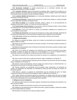 Martes 30 de diciembre de 2008

DIARIO OFICIAL

(Primera Sección)

4.10. Iluminación localizada: es aquella proporcionada por un alumbrado diseñado sólo para
proporcionar iluminación en un plano de trabajo.
4.11. Luminaria; luminario: equipo de iluminación que distribuye, filtra o controla la luz emitida por una
lámpara o lámparas, que incluye todos los accesorios necesarios para fijar, proteger y operar esas lámparas,
y los necesarios para conectarse al circuito de utilización eléctrica.
4.12. Luxómetro; Medidor de iluminancia: es un instrumento diseñado y utilizado para medir niveles de
iluminación o iluminancia, en luxes.
4.13. Nivel de iluminación: cantidad de flujo luminoso por unidad de área medido en un plano de trabajo
donde se desarrollan actividades, expresada en luxes.
4.14. Plano de trabajo: es la superficie horizontal, vertical u oblicua, en la cual generalmente los
trabajadores desarrollan su trabajo, con niveles de iluminación específicos.
4.15. Puntos focales de las luminarias: es la proyección vertical de la lámpara al plano o área de trabajo
con inclinación de 0º, que contiene la dirección del haz de luz.
4.16. Reflexión: es la luz que incide en un cuerpo y es proyectada o reflejada por su superficie con el
mismo ángulo con el que incidió.
4.14. Sistema de iluminación: es el conjunto de luminarias de un área o plano de trabajo, distribuidas de
tal manera que proporcionen un nivel de iluminación específico para la realización de las actividades.
4.15. Tarea visual: actividad que se desarrolla con determinadas condiciones de iluminación.
5. Obligaciones del patrón
5.1. Mostrar a la autoridad del trabajo, cuando así lo solicite, los documentos que la presente Norma le
obligue a elaborar o poseer.
5.2. Contar con los niveles de iluminación en las áreas de trabajo o en las tareas visuales de acuerdo con
la Tabla 1 del Capítulo 7.
5.3. Efectuar el reconocimiento de las condiciones de iluminación de las áreas y puestos de trabajo, según
lo establecido en el Capítulo 8.
5.4. Contar con el informe de resultados de la evaluación de los niveles de iluminación de las áreas,
actividades o puestos de trabajo que cumpla con en los apartados 5.2 y 10.4 de la presente Norma, y
conservarlo mientras se mantengan las condiciones que dieron origen a ese resultado.
5.5. Realizar la evaluación de los niveles de iluminación de acuerdo con lo establecido en los capítulos 8 y
9.
5.6. Llevar a cabo el control de los niveles de iluminación, según lo establecido en el Capítulo 10.
5.7. Contar con un reporte del estudio elaborado para las condiciones de iluminación del centro de trabajo,
según lo establecido en el Capítulo 12.
5.8. Informar a todos los trabajadores, sobre los riesgos que puede provocar un deslumbramiento o un
nivel deficiente de iluminación en sus áreas o puestos de trabajo.
5.9. Practicar exámenes con periodicidad anual de agudeza visual, campimetría y de percepción de
colores a los trabajadores que desarrollen sus actividades en áreas del centro de trabajo que cuenten con
iluminación especial.
5.10. Elaborar y ejecutar un programa de mantenimiento para las luminarias del centro de trabajo,
incluyendo los sistemas de iluminación de emergencia, según lo establecido en el Capítulo 11.
5.11. Instalar sistemas de iluminación eléctrica de emergencia, en aquellas áreas del centro de trabajo
donde la interrupción de la fuente de luz artificial represente un riesgo en la tarea visual del puesto de trabajo,
o en las áreas consideradas como ruta de evacuación que lo requieran.
6. Obligaciones de los trabajadores
6.1. Informar al patrón sobre las condiciones inseguras, derivadas de las condiciones de iluminación en su
área o puesto de trabajo.
6.2. Utilizar los sistemas de iluminación de acuerdo a las instrucciones del patrón.
6.3. Colaborar en las evaluaciones de los niveles de las áreas o puestos de trabajo y observar las medidas
de control implementadas por el patrón.
6.4. Someterse a los exámenes de la vista que indique el patrón.

 