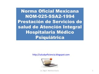 Norma Oficial Mexicana NOM-025-SSA2-1994 Prestación de Servicios de salud de Atención Integral Hospitalaria Médico Psiquiátrica http://saludyeficiencia.blogspot.com Lic. Olga E. Martínez Gracia 
