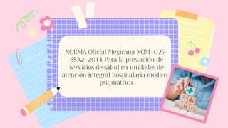 NORMA Oficial Mexicana NOM-025-
SSA2-2014, Para la prestación de
servicios de salud en unidades de
atención integral hospitalaria médico-
psiquiátrica.
 