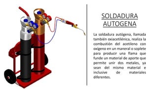 SOLDADURA
AUTOGENA
La soldadura autógena, llamada
también oxiacetilénica, realiza la
combustión del acetileno con
oxígeno en un maneral o soplete
para producir una flama que
funde un material de aporte que
permite unir dos metales, ya
sean del mismo material e
inclusive de materiales
diferentes.
 
